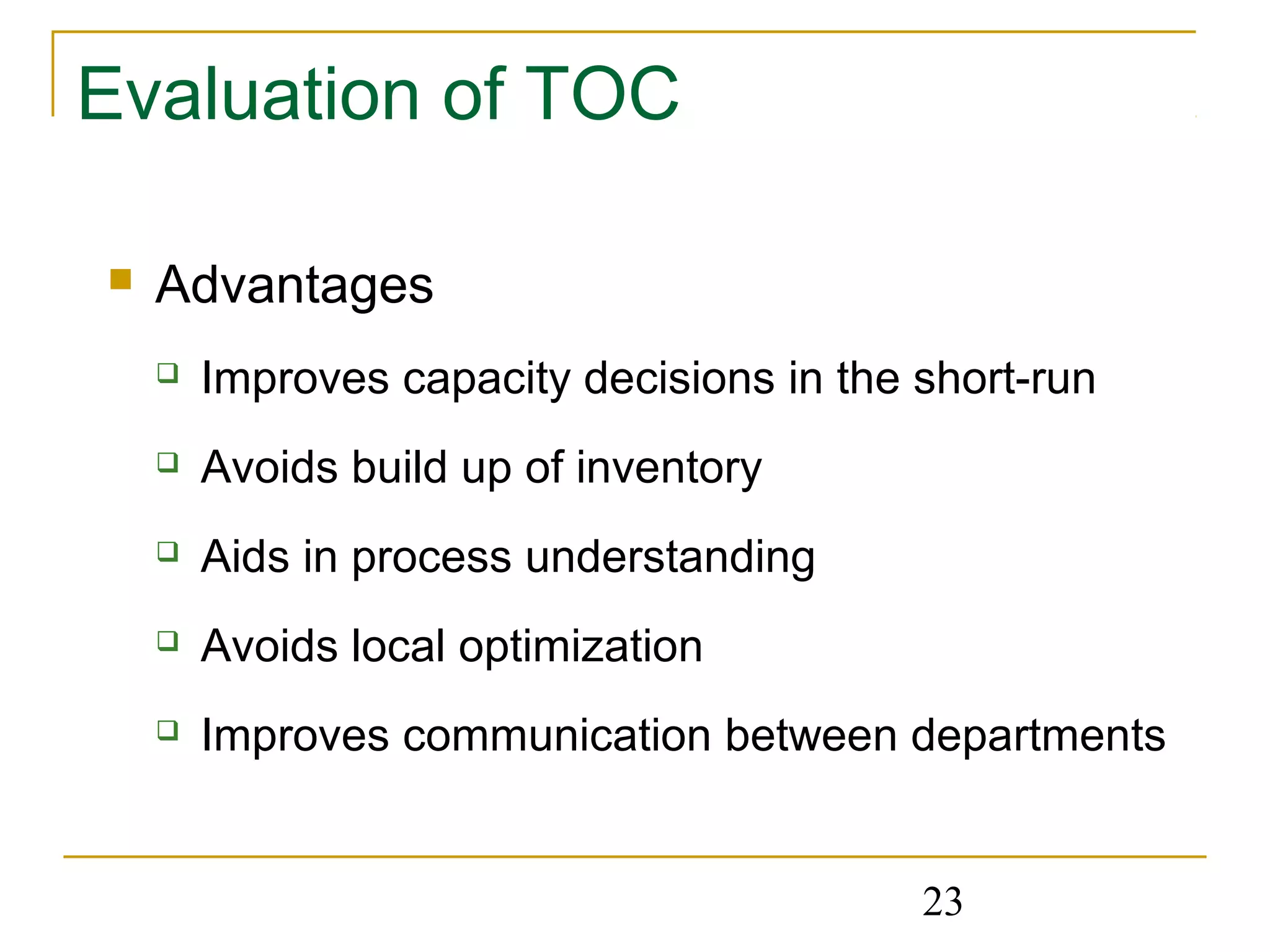 23
Evaluation of TOC
 Advantages
 Improves capacity decisions in the short-run
 Avoids build up of inventory
 Aids in process understanding
 Avoids local optimization
 Improves communication between departments
 