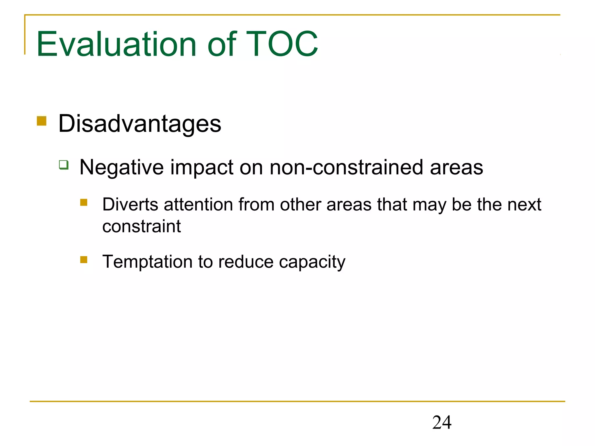 24
Evaluation of TOC
 Disadvantages
 Negative impact on non-constrained areas
 Diverts attention from other areas that may be the next
constraint
 Temptation to reduce capacity
 