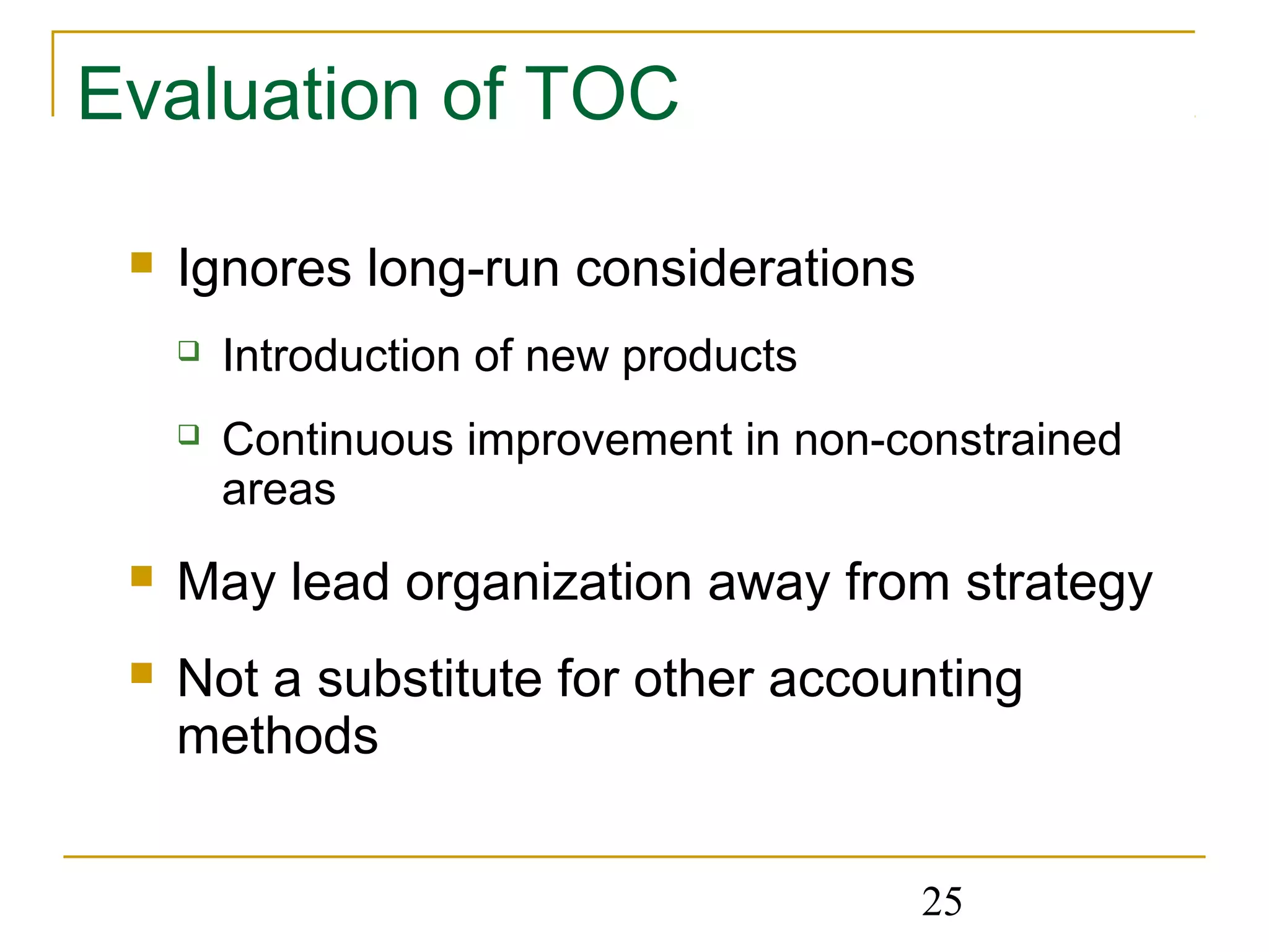 25
Evaluation of TOC
 Ignores long-run considerations
 Introduction of new products
 Continuous improvement in non-constrained
areas
 May lead organization away from strategy
 Not a substitute for other accounting
methods
 