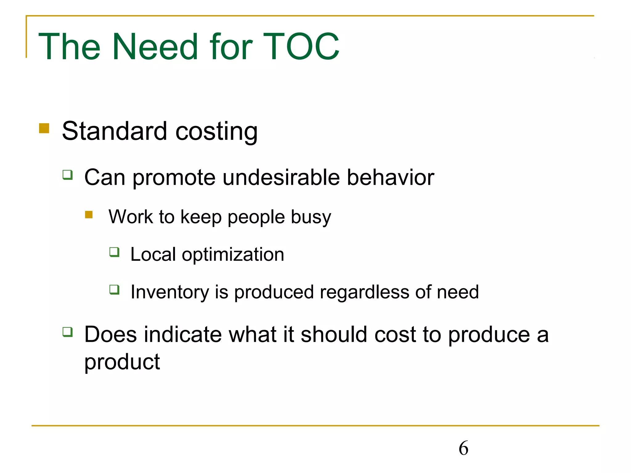 6
The Need for TOC
 Standard costing
 Can promote undesirable behavior
 Work to keep people busy
 Local optimization
 Inventory is produced regardless of need
 Does indicate what it should cost to produce a
product
 