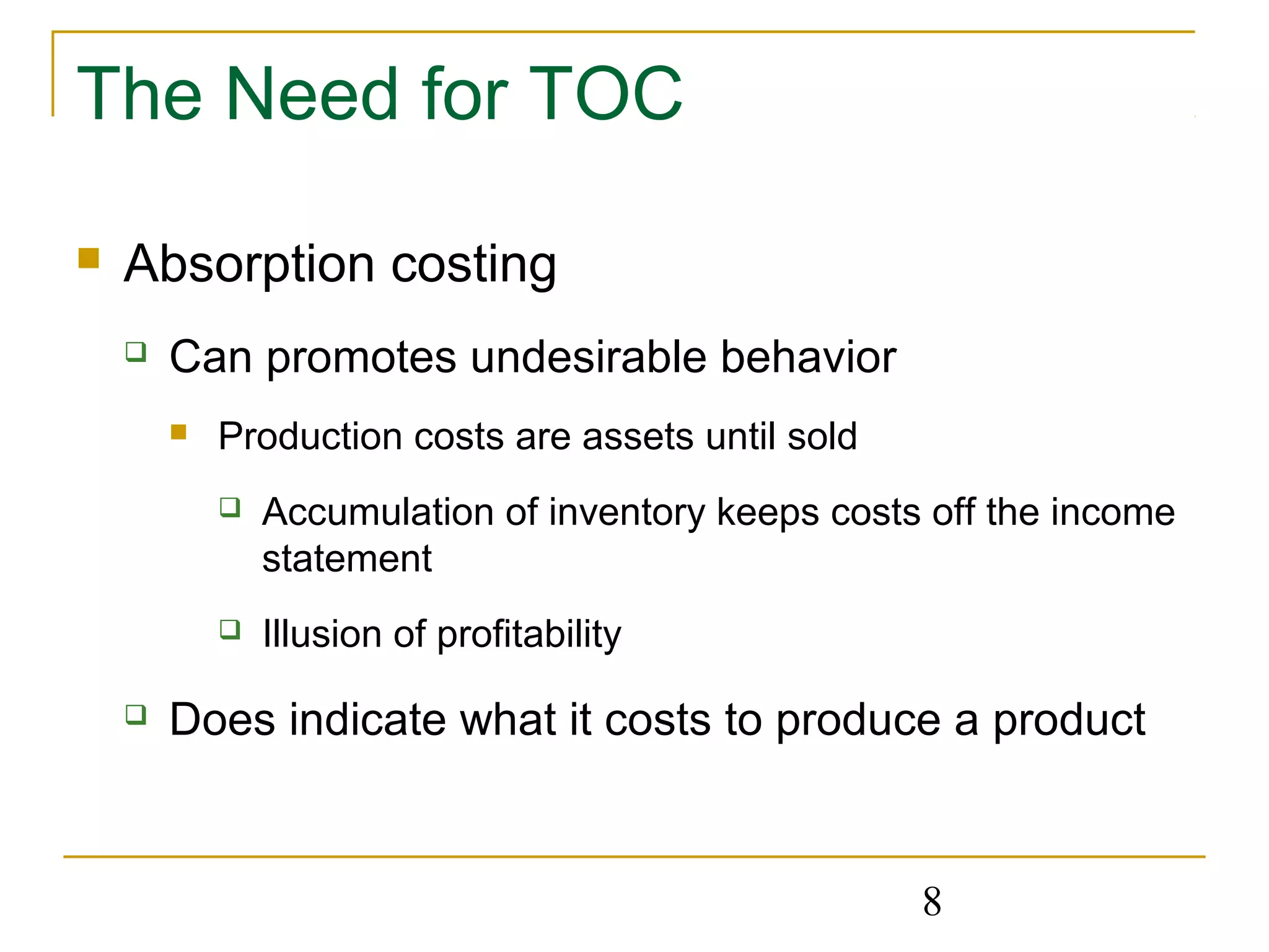 8
The Need for TOC
 Absorption costing
 Can promotes undesirable behavior
 Production costs are assets until sold
 Accumulation of inventory keeps costs off the income
statement
 Illusion of profitability
 Does indicate what it costs to produce a product
 
