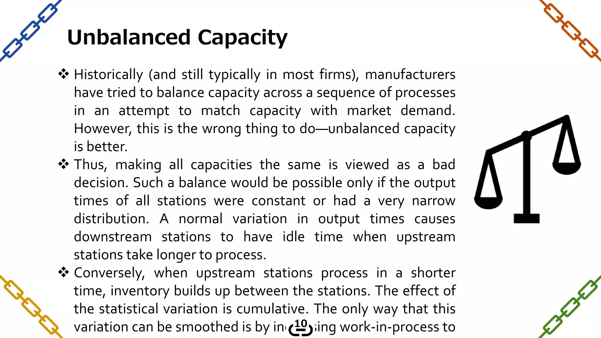  Historically (and still typically in most firms), manufacturers
have tried to balance capacity across a sequence of processes
in an attempt to match capacity with market demand.
However, this is the wrong thing to do—unbalanced capacity
is better.
 Thus, making all capacities the same is viewed as a bad
decision. Such a balance would be possible only if the output
times of all stations were constant or had a very narrow
distribution. A normal variation in output times causes
downstream stations to have idle time when upstream
stations take longer to process.
 Conversely, when upstream stations process in a shorter
time, inventory builds up between the stations. The effect of
the statistical variation is cumulative. The only way that this
variation can be smoothed is by increasing work-in-process to
Unbalanced Capacity
10
 