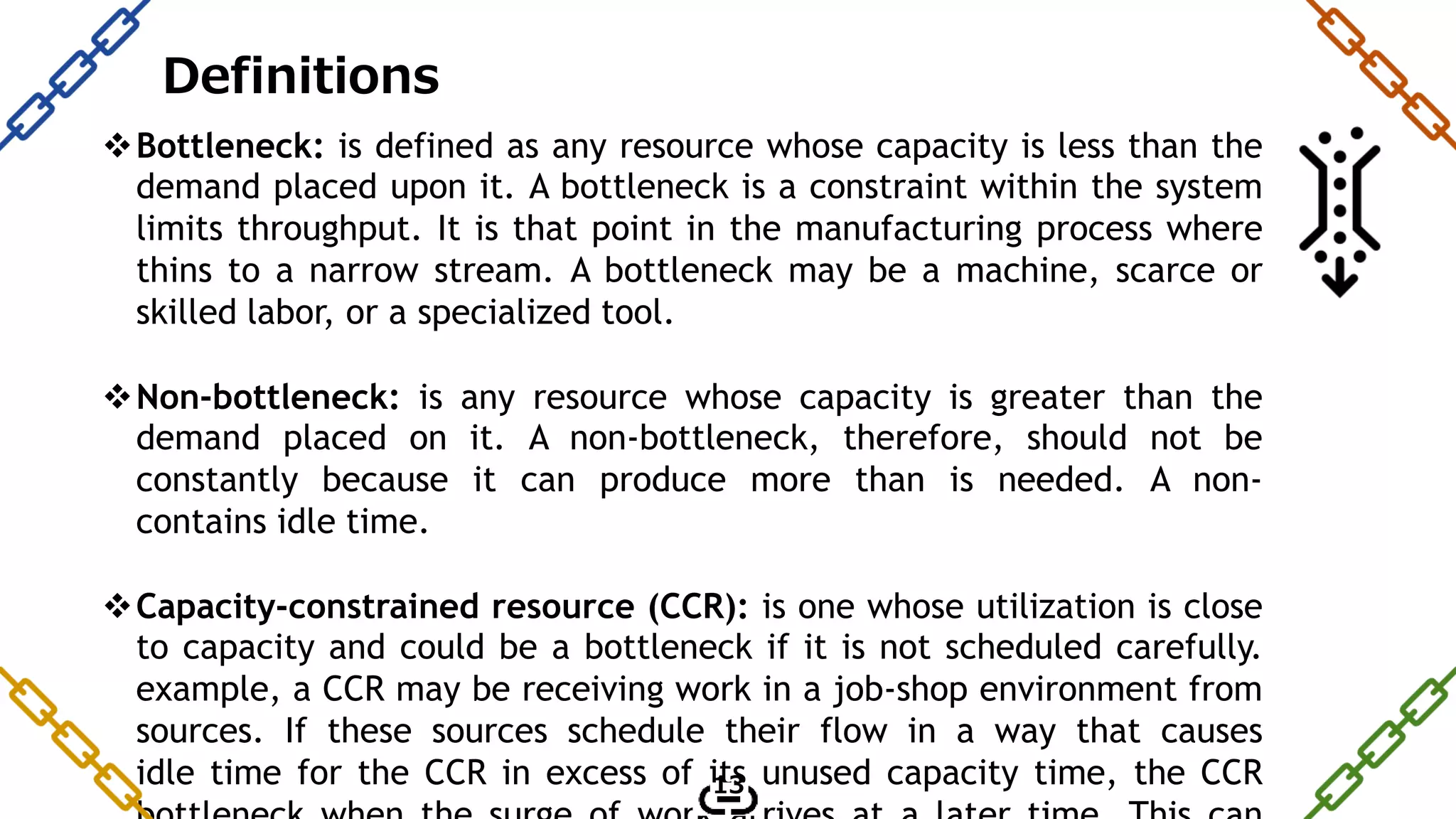 Bottleneck: is defined as any resource whose capacity is less than the
demand placed upon it. A bottleneck is a constraint within the system
limits throughput. It is that point in the manufacturing process where
thins to a narrow stream. A bottleneck may be a machine, scarce or
skilled labor, or a specialized tool.
Non-bottleneck: is any resource whose capacity is greater than the
demand placed on it. A non-bottleneck, therefore, should not be
constantly because it can produce more than is needed. A non-
contains idle time.
Capacity-constrained resource (CCR): is one whose utilization is close
to capacity and could be a bottleneck if it is not scheduled carefully.
example, a CCR may be receiving work in a job-shop environment from
sources. If these sources schedule their flow in a way that causes
idle time for the CCR in excess of its unused capacity time, the CCR
Definitions
13
 