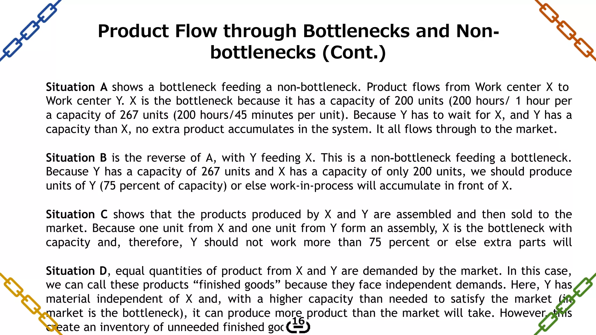 Situation A shows a bottleneck feeding a non-bottleneck. Product flows from Work center X to
Work center Y. X is the bottleneck because it has a capacity of 200 units (200 hours/ 1 hour per
a capacity of 267 units (200 hours/45 minutes per unit). Because Y has to wait for X, and Y has a
capacity than X, no extra product accumulates in the system. It all flows through to the market.
Situation B is the reverse of A, with Y feeding X. This is a non-bottleneck feeding a bottleneck.
Because Y has a capacity of 267 units and X has a capacity of only 200 units, we should produce
units of Y (75 percent of capacity) or else work-in-process will accumulate in front of X.
Situation C shows that the products produced by X and Y are assembled and then sold to the
market. Because one unit from X and one unit from Y form an assembly, X is the bottleneck with
capacity and, therefore, Y should not work more than 75 percent or else extra parts will
Situation D, equal quantities of product from X and Y are demanded by the market. In this case,
we can call these products “finished goods” because they face independent demands. Here, Y has
material independent of X and, with a higher capacity than needed to satisfy the market (in
market is the bottleneck), it can produce more product than the market will take. However, this
create an inventory of unneeded finished goods.
16
Product Flow through Bottlenecks and Non-
bottlenecks (Cont.)
 