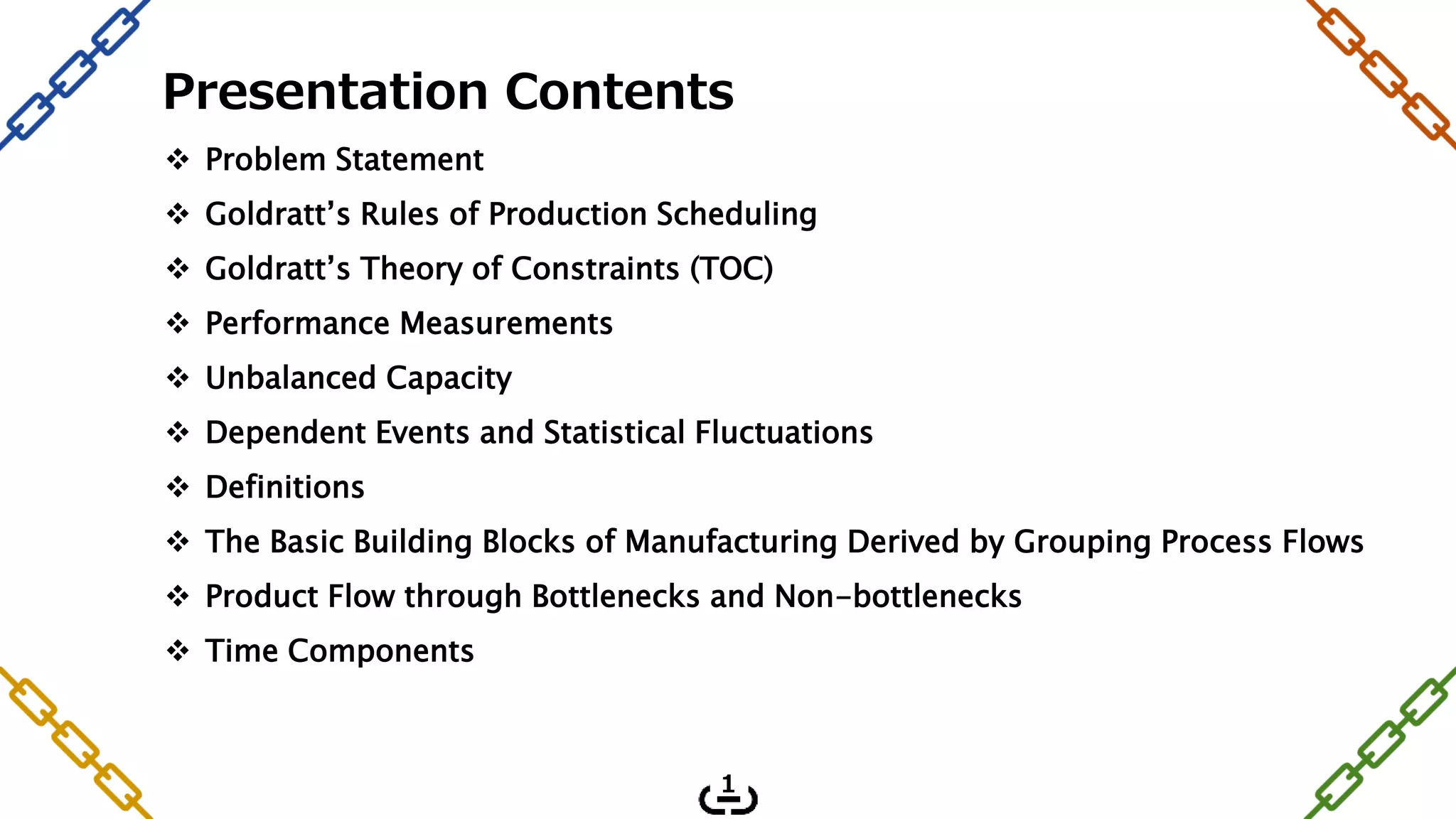 Presentation Contents
 Problem Statement
 Goldratt’s Rules of Production Scheduling
 Goldratt’s Theory of Constraints (TOC)
 Performance Measurements
 Unbalanced Capacity
 Dependent Events and Statistical Fluctuations
 Definitions
 The Basic Building Blocks of Manufacturing Derived by Grouping Process Flows
 Product Flow through Bottlenecks and Non-bottlenecks
 Time Components
1
 