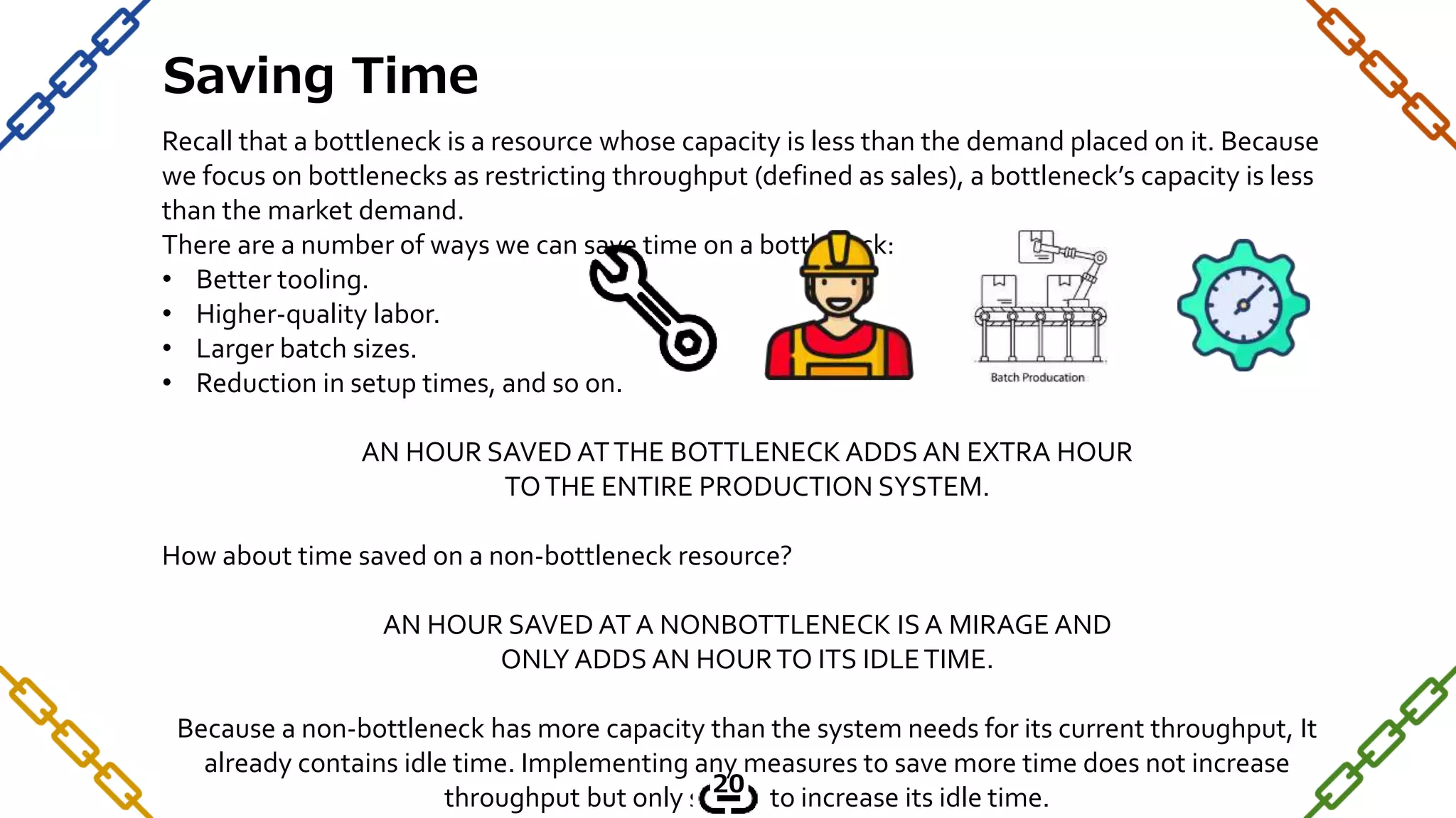Recall that a bottleneck is a resource whose capacity is less than the demand placed on it. Because
we focus on bottlenecks as restricting throughput (defined as sales), a bottleneck’s capacity is less
than the market demand.
There are a number of ways we can save time on a bottleneck:
• Better tooling.
• Higher-quality labor.
• Larger batch sizes.
• Reduction in setup times, and so on.
AN HOUR SAVED ATTHE BOTTLENECK ADDS AN EXTRA HOUR
TOTHE ENTIRE PRODUCTION SYSTEM.
How about time saved on a non-bottleneck resource?
AN HOUR SAVED AT A NONBOTTLENECK IS A MIRAGE AND
ONLY ADDS AN HOURTO ITS IDLETIME.
Because a non-bottleneck has more capacity than the system needs for its current throughput, It
already contains idle time. Implementing any measures to save more time does not increase
throughput but only serves to increase its idle time.
Saving Time
20
 