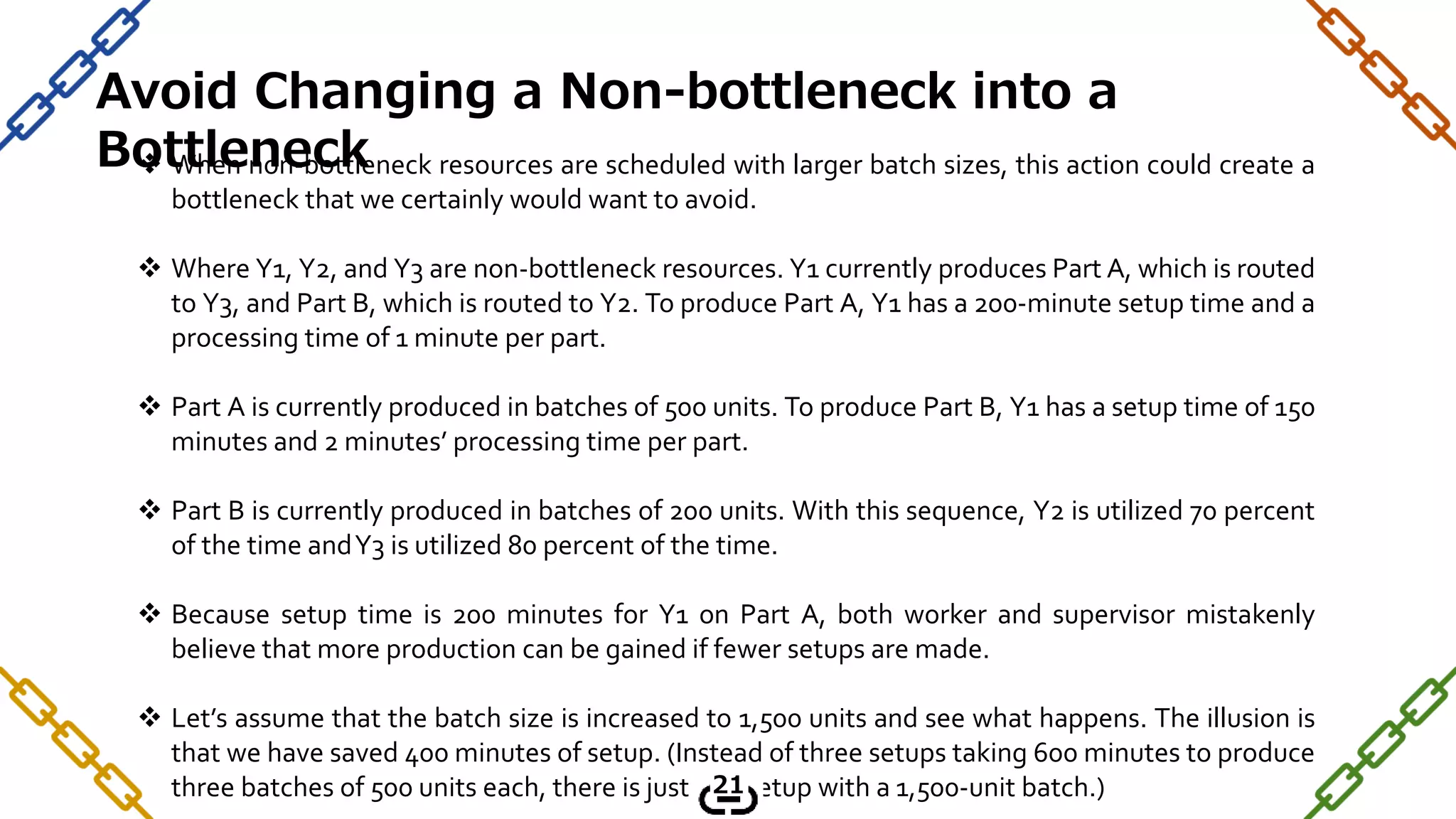  When non-bottleneck resources are scheduled with larger batch sizes, this action could create a
bottleneck that we certainly would want to avoid.
 Where Y1, Y2, and Y3 are non-bottleneck resources. Y1 currently produces Part A, which is routed
to Y3, and Part B, which is routed to Y2. To produce Part A, Y1 has a 200-minute setup time and a
processing time of 1 minute per part.
 Part A is currently produced in batches of 500 units. To produce Part B, Y1 has a setup time of 150
minutes and 2 minutes’ processing time per part.
 Part B is currently produced in batches of 200 units. With this sequence, Y2 is utilized 70 percent
of the time andY3 is utilized 80 percent of the time.
 Because setup time is 200 minutes for Y1 on Part A, both worker and supervisor mistakenly
believe that more production can be gained if fewer setups are made.
 Let’s assume that the batch size is increased to 1,500 units and see what happens. The illusion is
that we have saved 400 minutes of setup. (Instead of three setups taking 600 minutes to produce
three batches of 500 units each, there is just one setup with a 1,500-unit batch.)
Avoid Changing a Non-bottleneck into a
Bottleneck
21
 