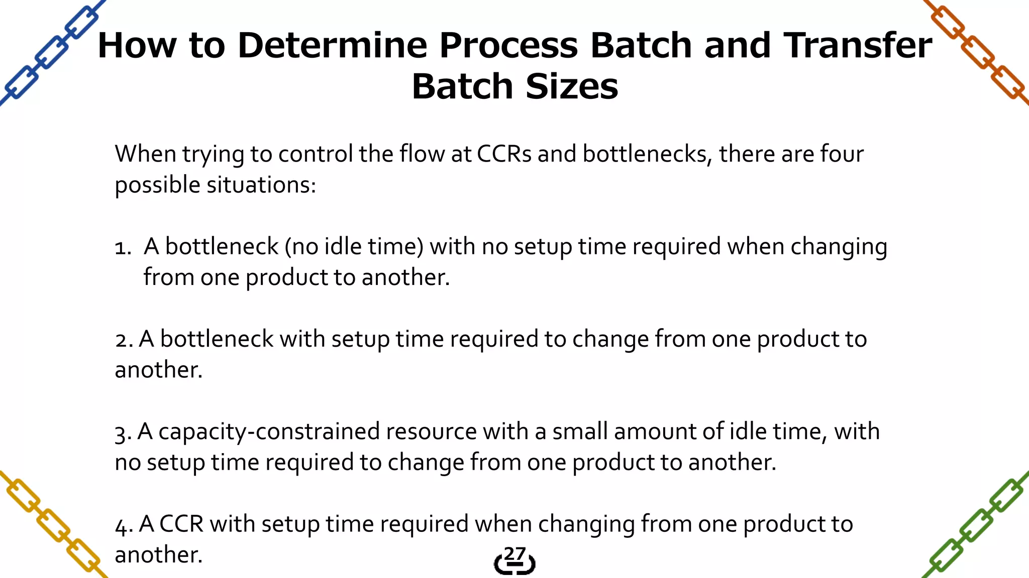 When trying to control the flow at CCRs and bottlenecks, there are four
possible situations:
1. A bottleneck (no idle time) with no setup time required when changing
from one product to another.
2. A bottleneck with setup time required to change from one product to
another.
3. A capacity-constrained resource with a small amount of idle time, with
no setup time required to change from one product to another.
4. A CCR with setup time required when changing from one product to
another.
How to Determine Process Batch and Transfer
Batch Sizes
27
 