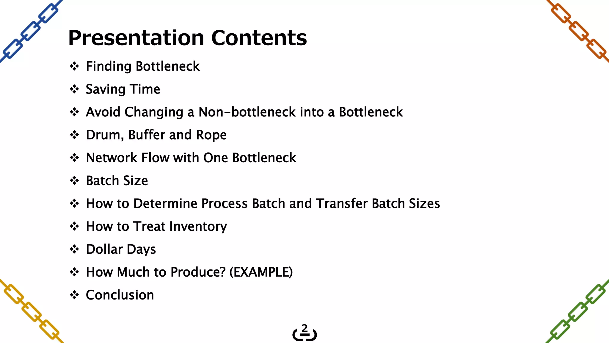 Finding Bottleneck
 Saving Time
 Avoid Changing a Non-bottleneck into a Bottleneck
 Drum, Buffer and Rope
 Network Flow with One Bottleneck
 Batch Size
 How to Determine Process Batch and Transfer Batch Sizes
 How to Treat Inventory
 Dollar Days
 How Much to Produce? (EXAMPLE)
 Conclusion
Presentation Contents
2
 