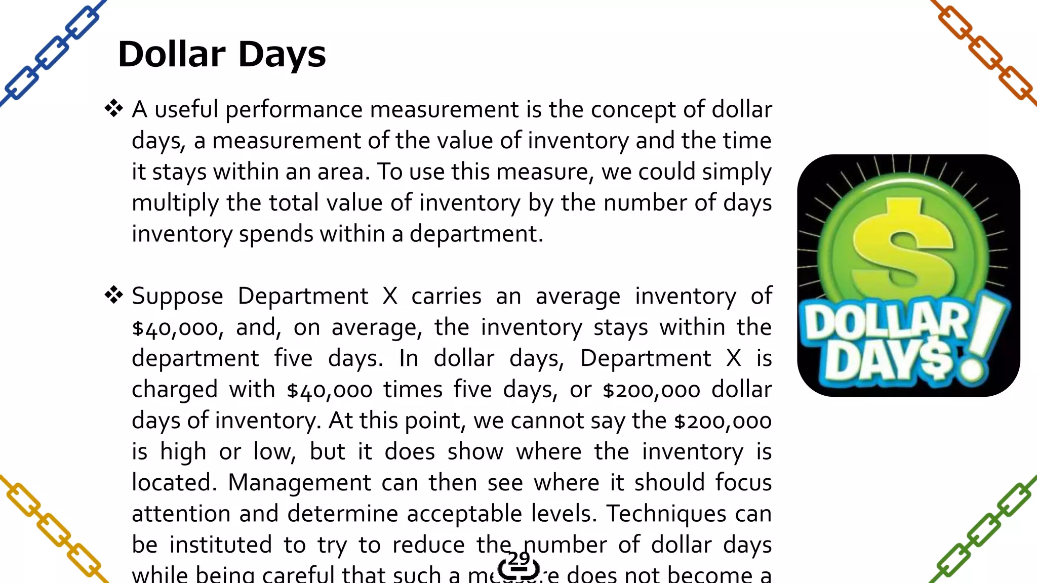  A useful performance measurement is the concept of dollar
days, a measurement of the value of inventory and the time
it stays within an area. To use this measure, we could simply
multiply the total value of inventory by the number of days
inventory spends within a department.
 Suppose Department X carries an average inventory of
$40,000, and, on average, the inventory stays within the
department five days. In dollar days, Department X is
charged with $40,000 times five days, or $200,000 dollar
days of inventory. At this point, we cannot say the $200,000
is high or low, but it does show where the inventory is
located. Management can then see where it should focus
attention and determine acceptable levels. Techniques can
be instituted to try to reduce the number of dollar days
Dollar Days
29
 