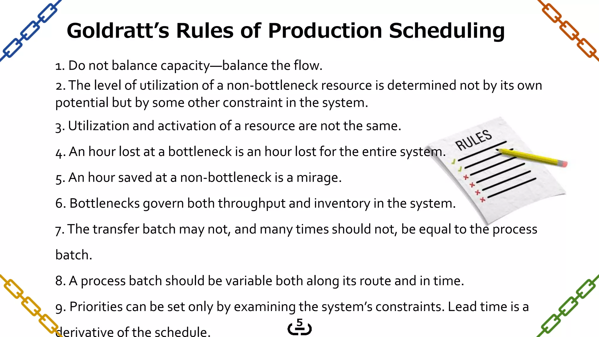 1. Do not balance capacity—balance the flow.
2.The level of utilization of a non-bottleneck resource is determined not by its own
potential but by some other constraint in the system.
3. Utilization and activation of a resource are not the same.
4. An hour lost at a bottleneck is an hour lost for the entire system.
5. An hour saved at a non-bottleneck is a mirage.
6. Bottlenecks govern both throughput and inventory in the system.
7.The transfer batch may not, and many times should not, be equal to the process
batch.
8. A process batch should be variable both along its route and in time.
9. Priorities can be set only by examining the system’s constraints. Lead time is a
derivative of the schedule.
Goldratt’s Rules of Production Scheduling
5
 