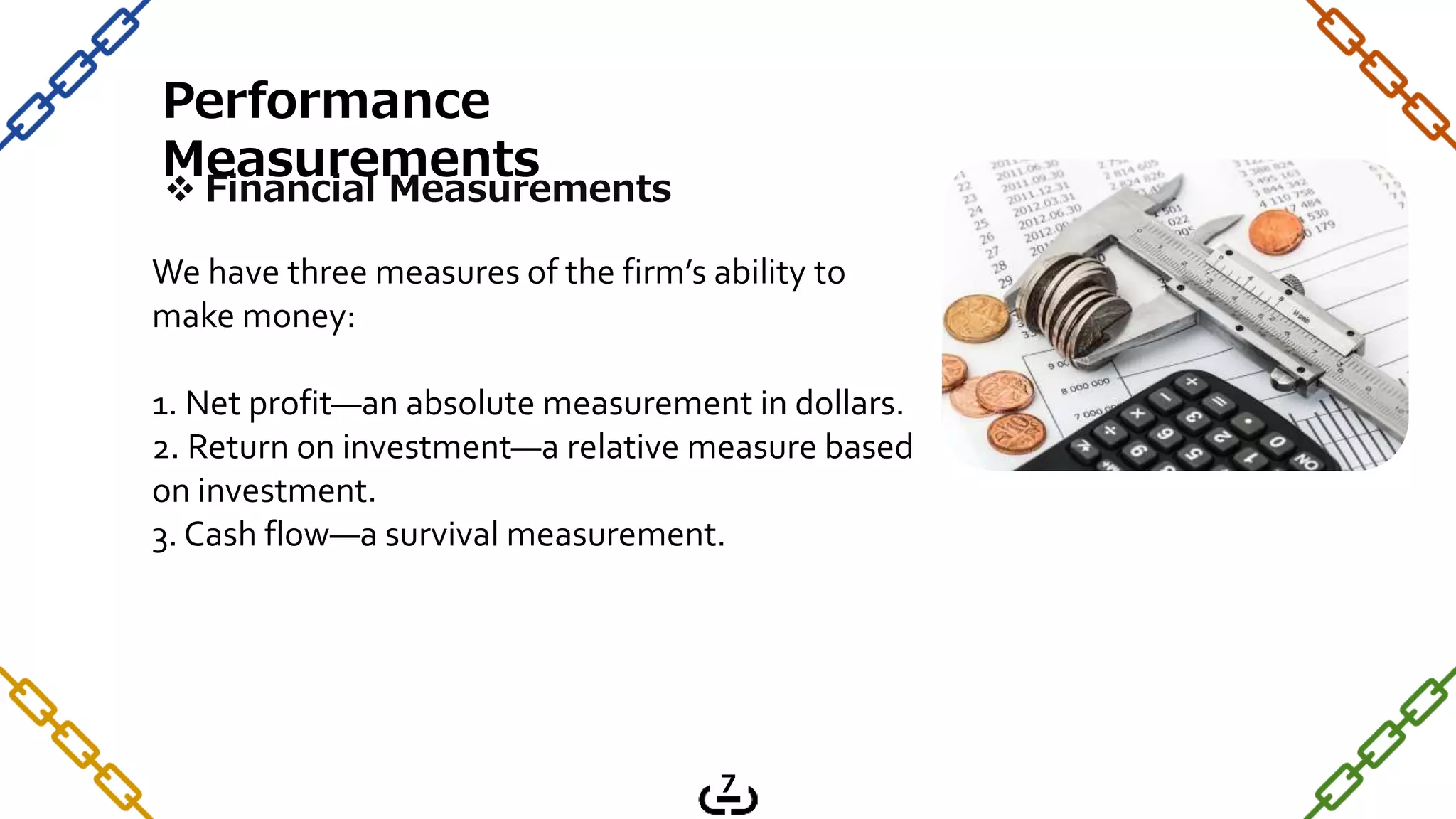 Performance
Measurements
 Financial Measurements
We have three measures of the firm’s ability to
make money:
1. Net profit—an absolute measurement in dollars.
2. Return on investment—a relative measure based
on investment.
3. Cash flow—a survival measurement.
7
 