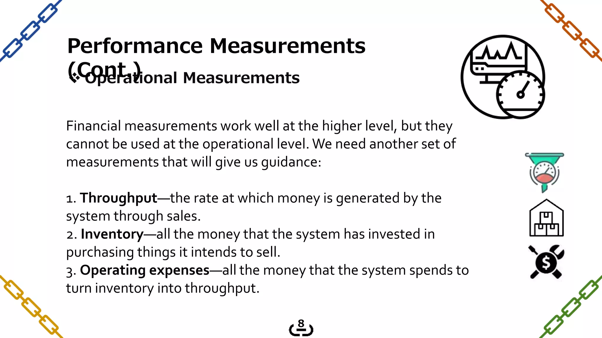  Operational Measurements
Financial measurements work well at the higher level, but they
cannot be used at the operational level. We need another set of
measurements that will give us guidance:
1. Throughput—the rate at which money is generated by the
system through sales.
2. Inventory—all the money that the system has invested in
purchasing things it intends to sell.
3. Operating expenses—all the money that the system spends to
turn inventory into throughput.
Performance Measurements
(Cont.)
8
 