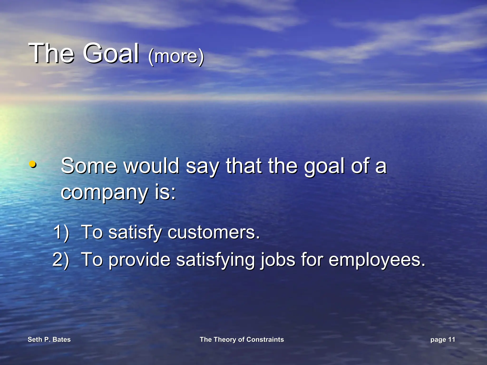 Seth P. Bates
Seth P. Bates The Theory of Constraints
The Theory of Constraints page
page 11
11
The Goal
The Goal (more)
(more)
•
• Some would say that the goal of a
Some would say that the goal of a
company is:
company is:
1)
1) To satisfy customers.
To satisfy customers.
2)
2) To provide satisfying jobs for employees.
To provide satisfying jobs for employees.
 