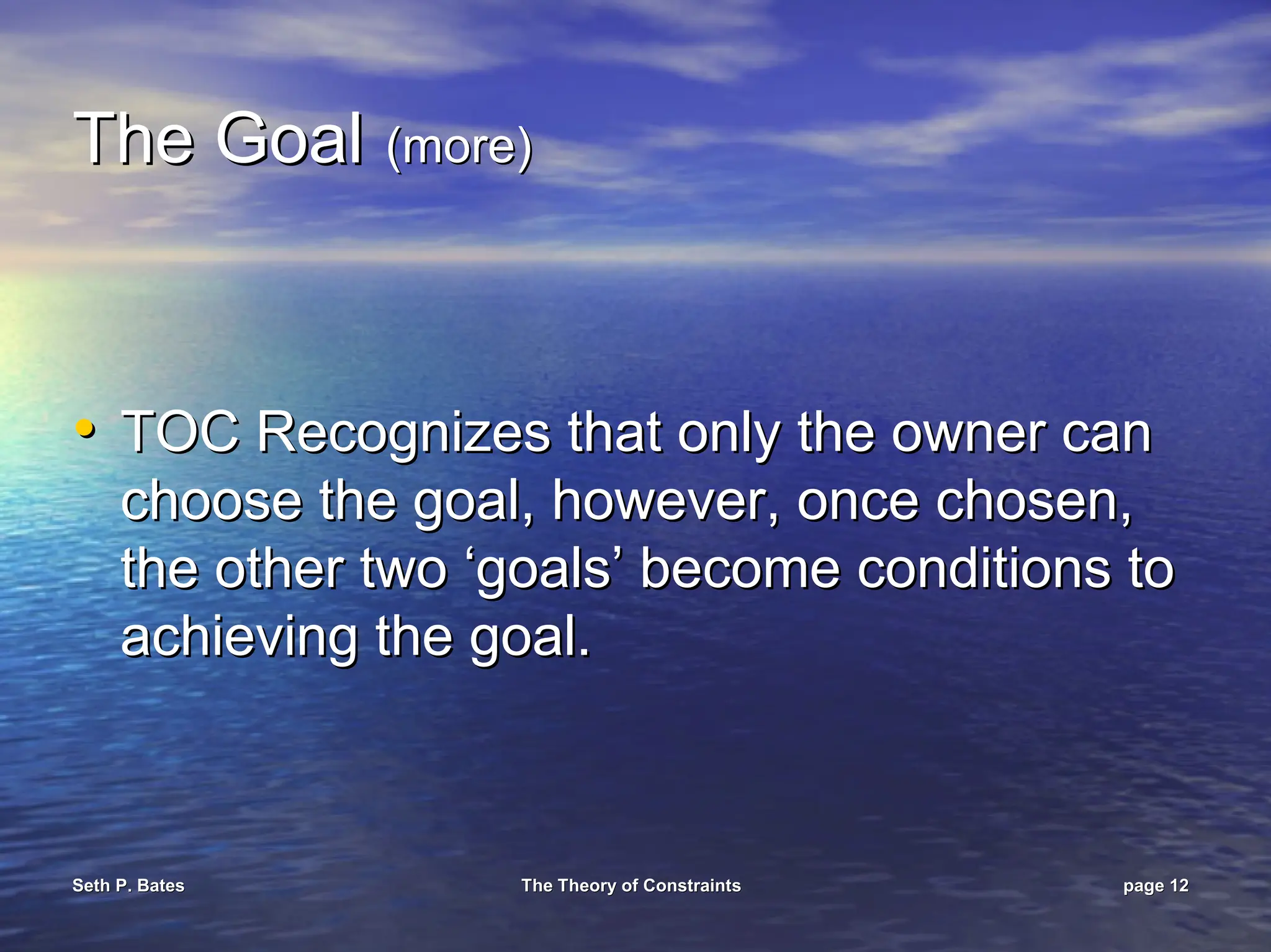 Seth P. Bates
Seth P. Bates The Theory of Constraints
The Theory of Constraints page
page 12
12
The Goal
The Goal (more)
(more)
•
• TOC Recognizes that only the owner can
TOC Recognizes that only the owner can
choose the goal, however, once chosen,
choose the goal, however, once chosen,
the other two ‘goals’ become conditions to
the other two ‘goals’ become conditions to
achieving the goal.
achieving the goal.
 