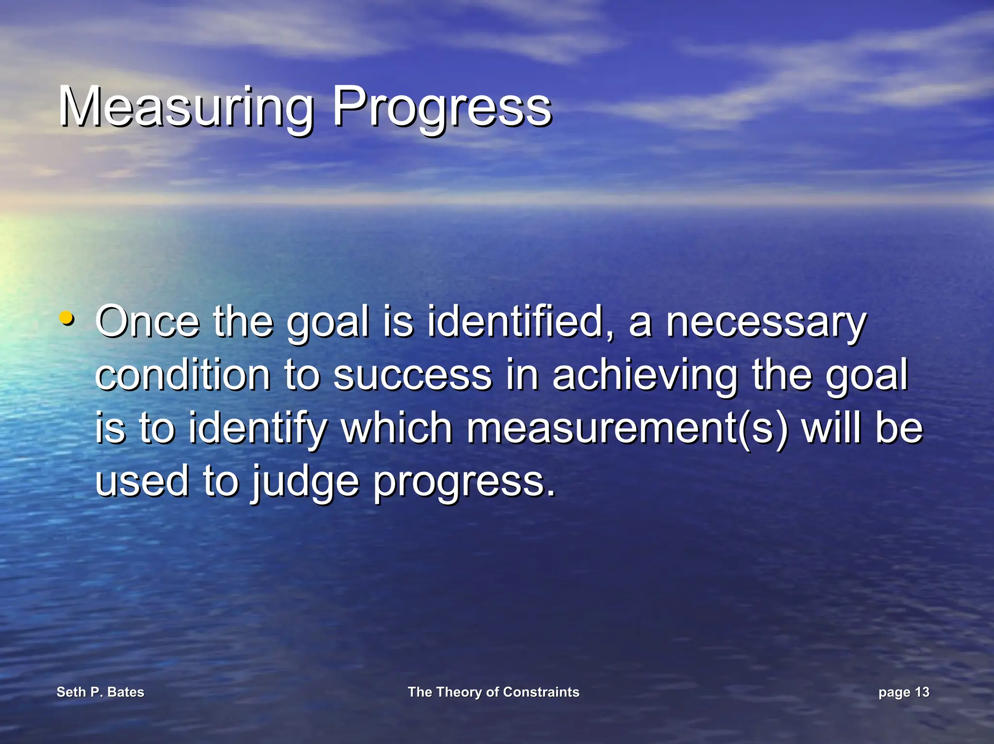 Seth P. Bates
Seth P. Bates The Theory of Constraints
The Theory of Constraints page
page 13
13
Measuring Progress
Measuring Progress
•
• Once the goal is identified, a necessary
Once the goal is identified, a necessary
condition to success in achieving the goal
condition to success in achieving the goal
is to identify which measurement(s) will be
is to identify which measurement(s) will be
used to judge progress.
used to judge progress.
 