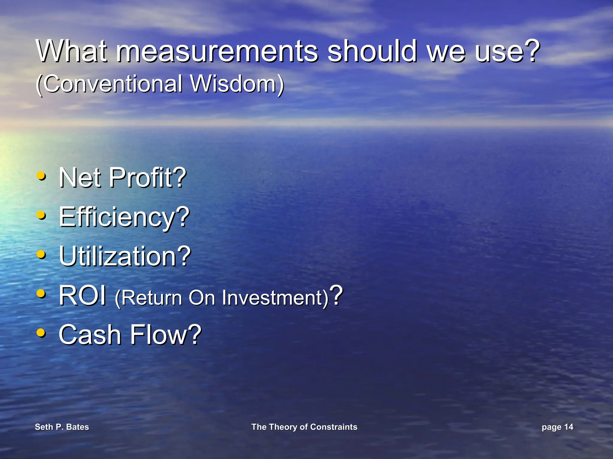 Seth P. Bates
Seth P. Bates The Theory of Constraints
The Theory of Constraints page
page 14
14
What measurements should we use?
What measurements should we use?
(Conventional Wisdom)
(Conventional Wisdom)
•
• Net Profit?
Net Profit?
•
• Efficiency?
Efficiency?
•
• Utilization?
Utilization?
•
• ROI
ROI (Return On Investment)
(Return On Investment)?
?
•
• Cash Flow?
Cash Flow?
 
