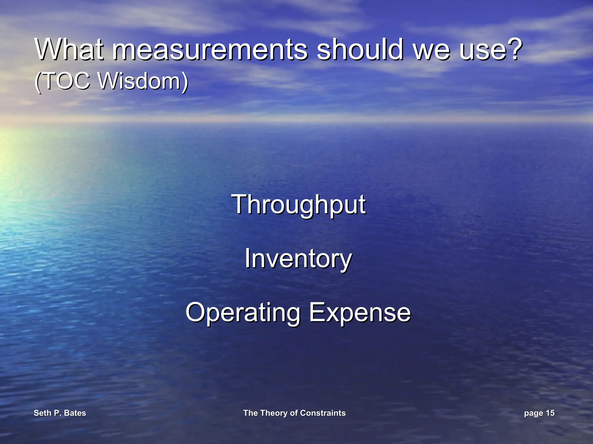 Seth P. Bates
Seth P. Bates The Theory of Constraints
The Theory of Constraints page
page 15
15
What measurements should we use?
What measurements should we use?
(TOC Wisdom)
(TOC Wisdom)
Throughput
Throughput
Inventory
Inventory
Operating Expense
Operating Expense
 