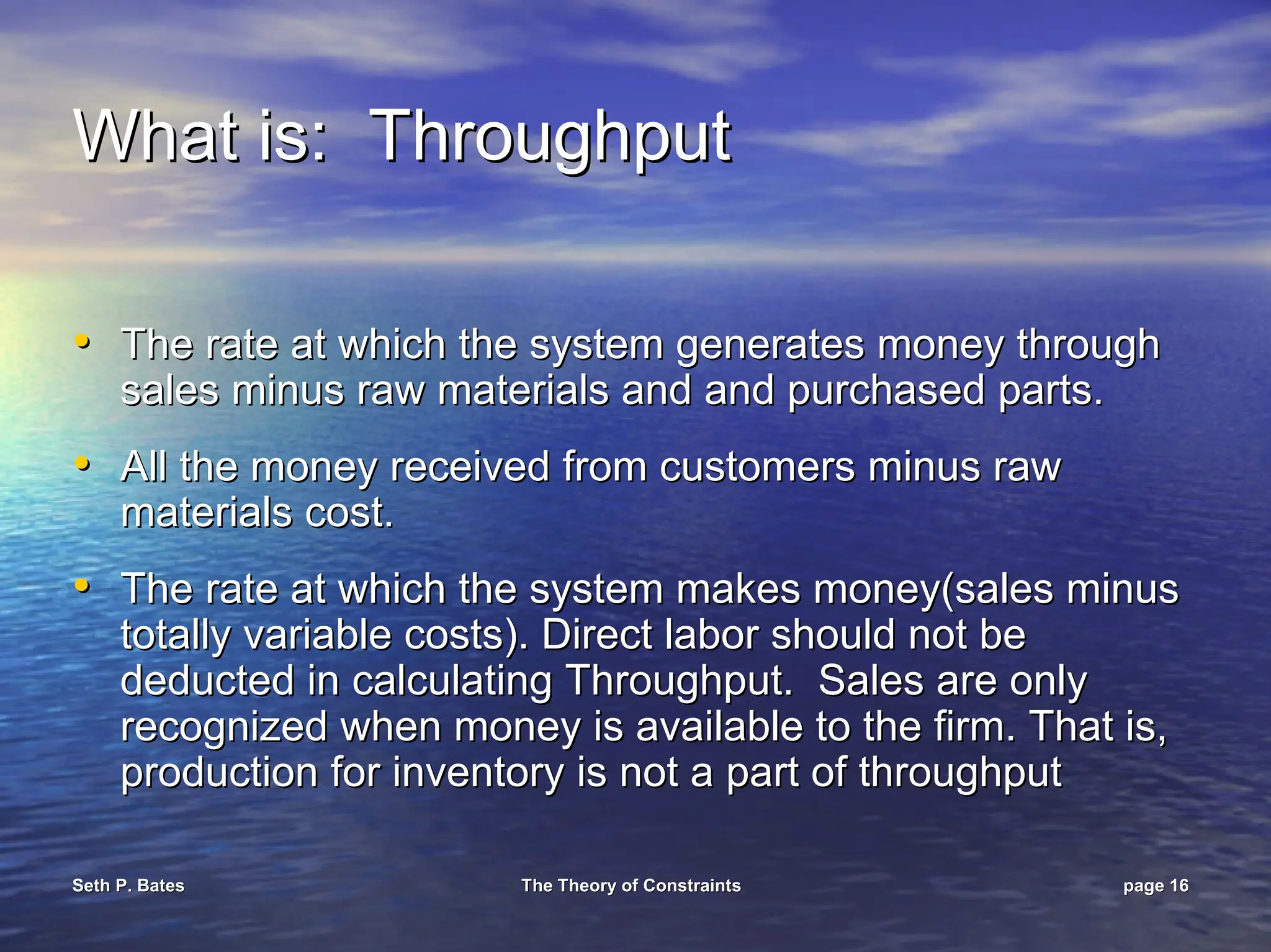 Seth P. Bates
Seth P. Bates The Theory of Constraints
The Theory of Constraints page
page 16
16
What is: Throughput
What is: Throughput
•
• The rate at which the system generates money through
The rate at which the system generates money through
sales minus raw materials and and purchased parts.
sales minus raw materials and and purchased parts.
•
• All the money received from customers minus raw
All the money received from customers minus raw
materials cost.
materials cost.
•
• The rate at which the system makes money(sales minus
The rate at which the system makes money(sales minus
totally variable costs). Direct labor should not be
totally variable costs). Direct labor should not be
deducted in calculating Throughput. Sales are only
deducted in calculating Throughput. Sales are only
recognized when money is available to the firm. That is,
recognized when money is available to the firm. That is,
production for inventory is not a part of throughput
production for inventory is not a part of throughput
 