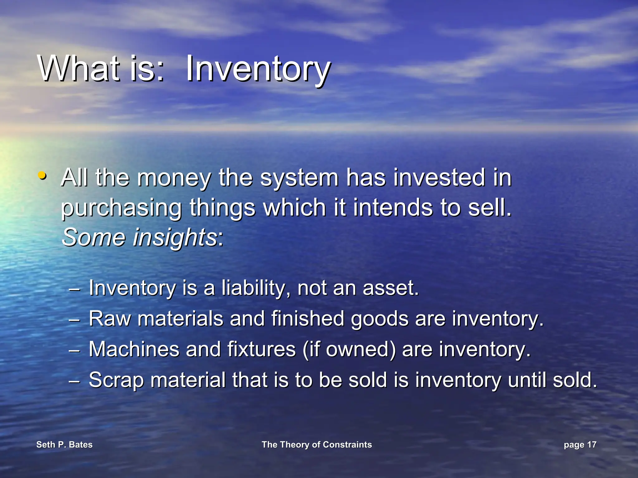 Seth P. Bates
Seth P. Bates The Theory of Constraints
The Theory of Constraints page
page 17
17
What is: Inventory
What is: Inventory
•
• All the money the system has invested in
All the money the system has invested in
purchasing things which it intends to sell.
purchasing things which it intends to sell.
Some insights
Some insights:
:
–
– Inventory is a liability, not an asset.
Inventory is a liability, not an asset.
–
– Raw materials and finished goods are inventory.
Raw materials and finished goods are inventory.
–
– Machines and fixtures (if owned) are inventory.
Machines and fixtures (if owned) are inventory.
–
– Scrap material that is to be sold is inventory until sold.
Scrap material that is to be sold is inventory until sold.
 