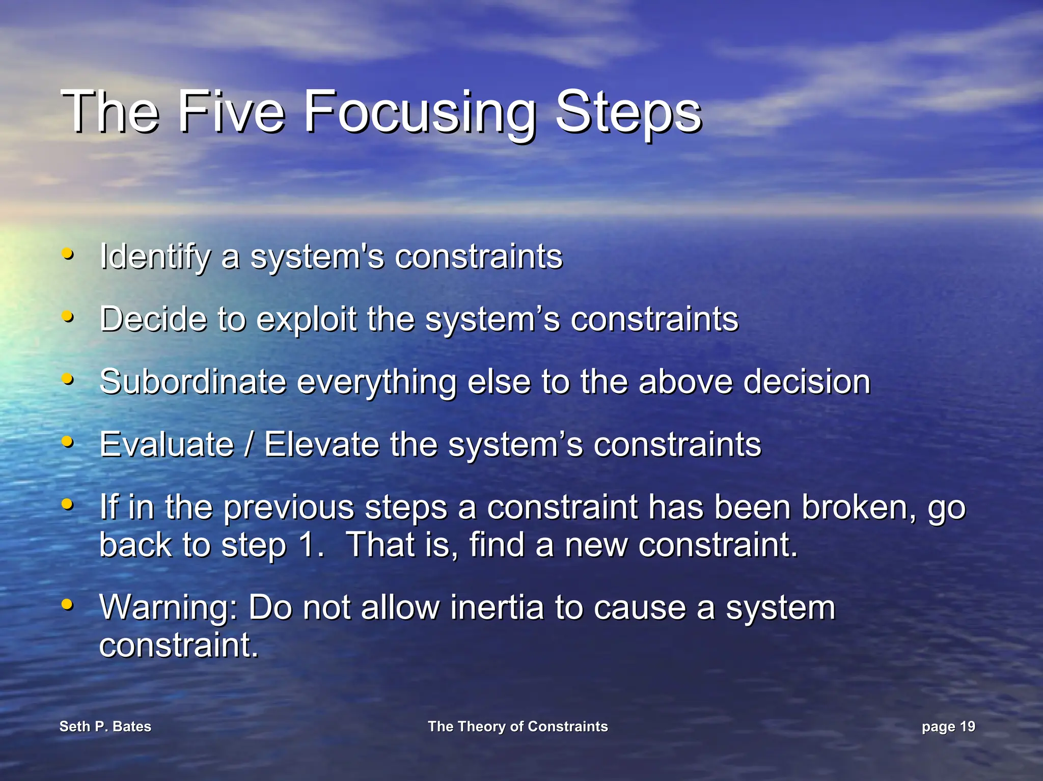 Seth P. Bates
Seth P. Bates The Theory of Constraints
The Theory of Constraints page
page 19
19
The Five Focusing Steps
The Five Focusing Steps
•
• Identify a system's constraints
Identify a system's constraints
•
• Decide to exploit the system’s constraints
Decide to exploit the system’s constraints
•
• Subordinate everything else to the above decision
Subordinate everything else to the above decision
•
• Evaluate / Elevate the system’s constraints
Evaluate / Elevate the system’s constraints
•
• If in the previous steps a constraint has been broken, go
If in the previous steps a constraint has been broken, go
back to step 1. That is, find a new constraint.
back to step 1. That is, find a new constraint.
•
• Warning: Do not allow inertia to cause a system
Warning: Do not allow inertia to cause a system
constraint.
constraint.
 