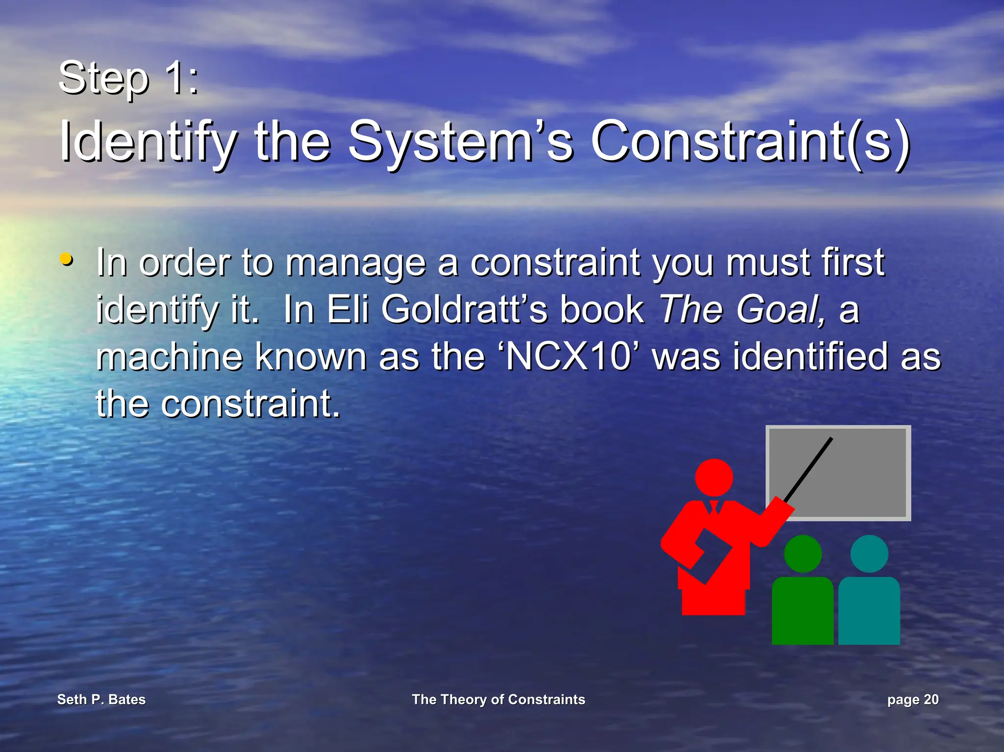 Seth P. Bates
Seth P. Bates The Theory of Constraints
The Theory of Constraints page
page 20
20
Step 1:
Step 1:
Identify the System’s Constraint(s)
Identify the System’s Constraint(s)
•
• In order to manage a constraint you must first
In order to manage a constraint you must first
identify it. In Eli
identify it. In Eli Goldratt’s
Goldratt’s book
book The Goal,
The Goal, a
a
machine known as the ‘NCX10’ was identified as
machine known as the ‘NCX10’ was identified as
the constraint.
the constraint.
 