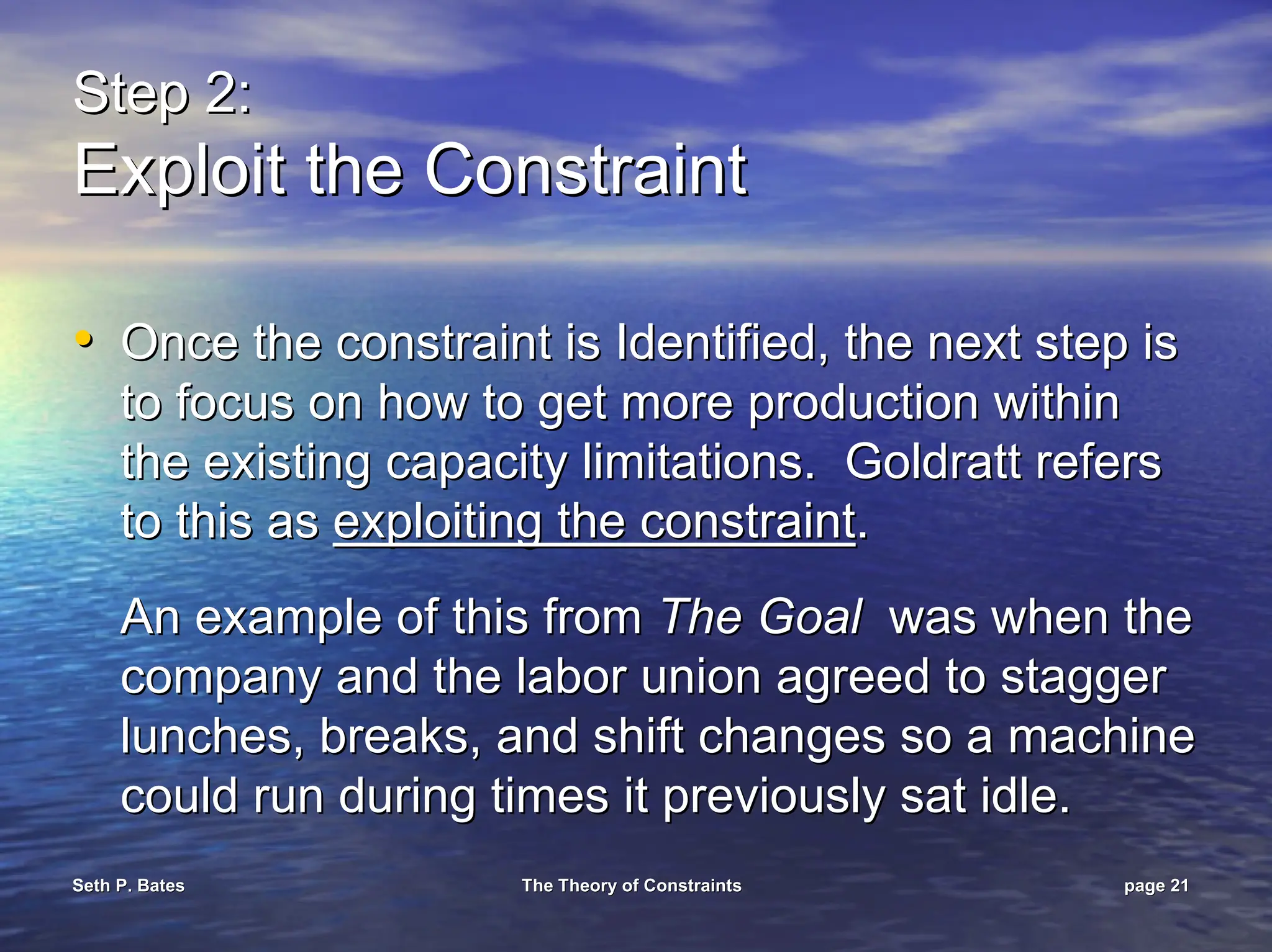 Seth P. Bates
Seth P. Bates The Theory of Constraints
The Theory of Constraints page
page 21
21
Step 2:
Step 2:
Exploit the Constraint
Exploit the Constraint
•
• Once the constraint is Identified, the next step is
Once the constraint is Identified, the next step is
to focus on how to get more production within
to focus on how to get more production within
the existing capacity limitations. Goldratt refers
the existing capacity limitations. Goldratt refers
to this as
to this as exploiting the constraint
exploiting the constraint.
.
An example of this from
An example of this from The Goal
The Goal was when the
was when the
company and the labor union agreed to stagger
company and the labor union agreed to stagger
lunches, breaks, and shift changes so a machine
lunches, breaks, and shift changes so a machine
could run during times it previously sat idle.
could run during times it previously sat idle.
 