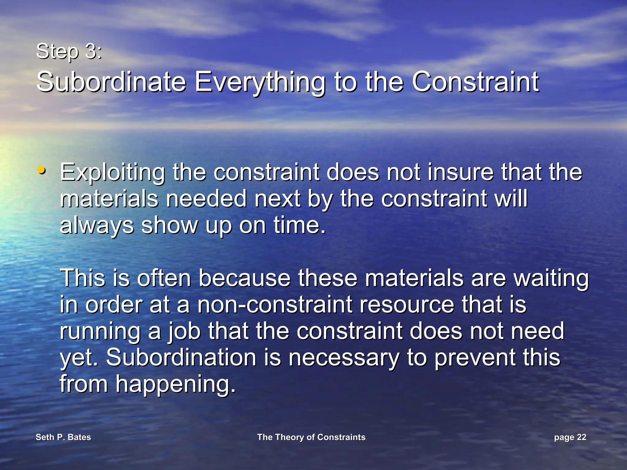 Seth P. Bates
Seth P. Bates The Theory of Constraints
The Theory of Constraints page
page 22
22
Step 3:
Step 3:
Subordinate Everything to the Constraint
Subordinate Everything to the Constraint
•
• Exploiting the constraint does not insure that the
Exploiting the constraint does not insure that the
materials needed next by the constraint will
materials needed next by the constraint will
always show up on time.
always show up on time.
This is often because these materials are waiting
This is often because these materials are waiting
in order at a non
in order at a non-
-constraint resource that is
constraint resource that is
running a job that the constraint does not need
running a job that the constraint does not need
yet. Subordination is necessary to prevent this
yet. Subordination is necessary to prevent this
from happening.
from happening.
 