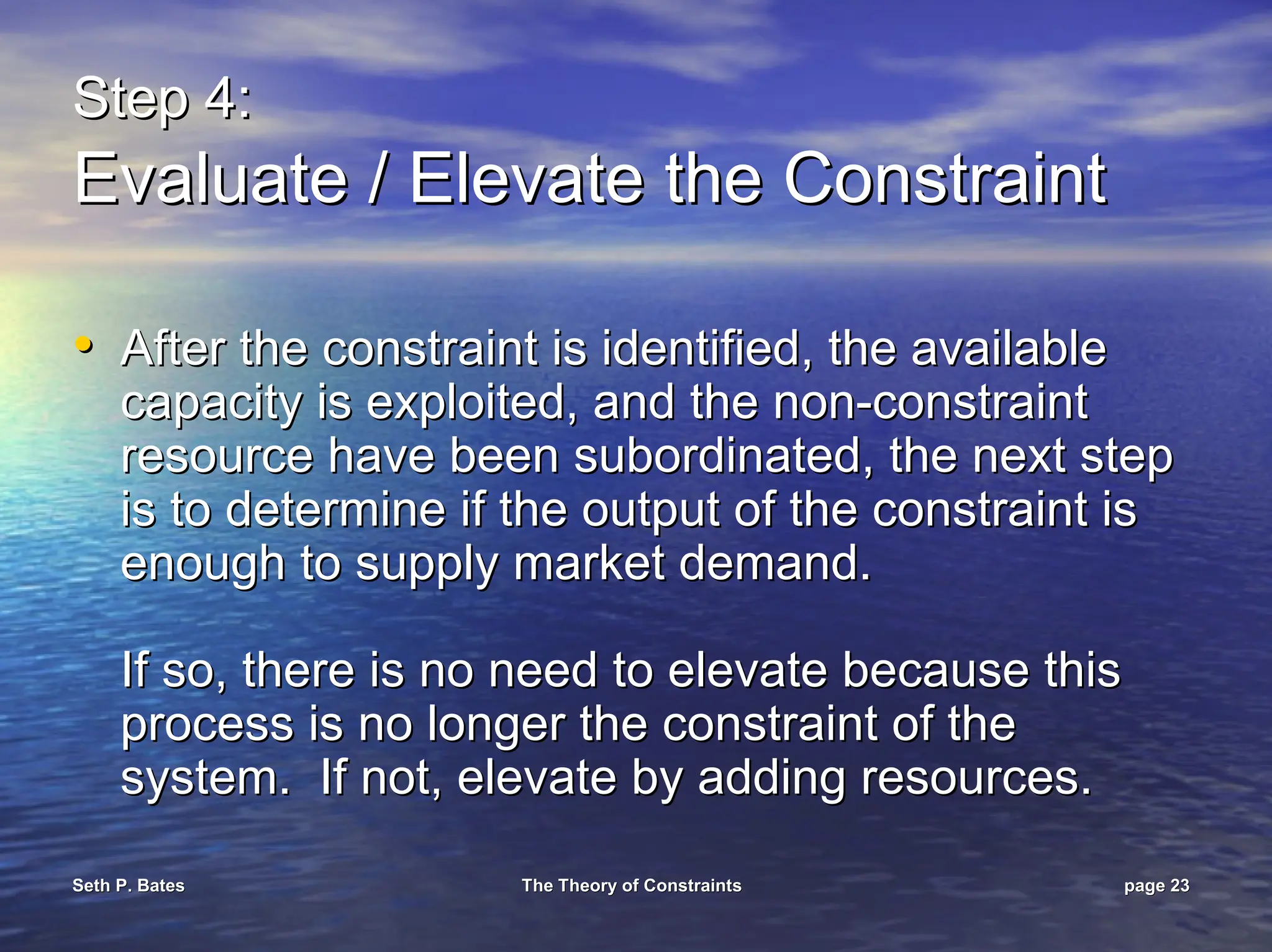 Seth P. Bates
Seth P. Bates The Theory of Constraints
The Theory of Constraints page
page 23
23
Step 4:
Step 4:
Evaluate / Elevate the Constraint
Evaluate / Elevate the Constraint
•
• After the constraint is identified, the available
After the constraint is identified, the available
capacity is exploited, and the non
capacity is exploited, and the non-
-constraint
constraint
resource have been subordinated, the next step
resource have been subordinated, the next step
is to determine if the output of the constraint is
is to determine if the output of the constraint is
enough to supply market demand.
enough to supply market demand.
If so, there is no need to elevate because this
If so, there is no need to elevate because this
process is no longer the constraint of the
process is no longer the constraint of the
system. If not, elevate by adding resources.
system. If not, elevate by adding resources.
 