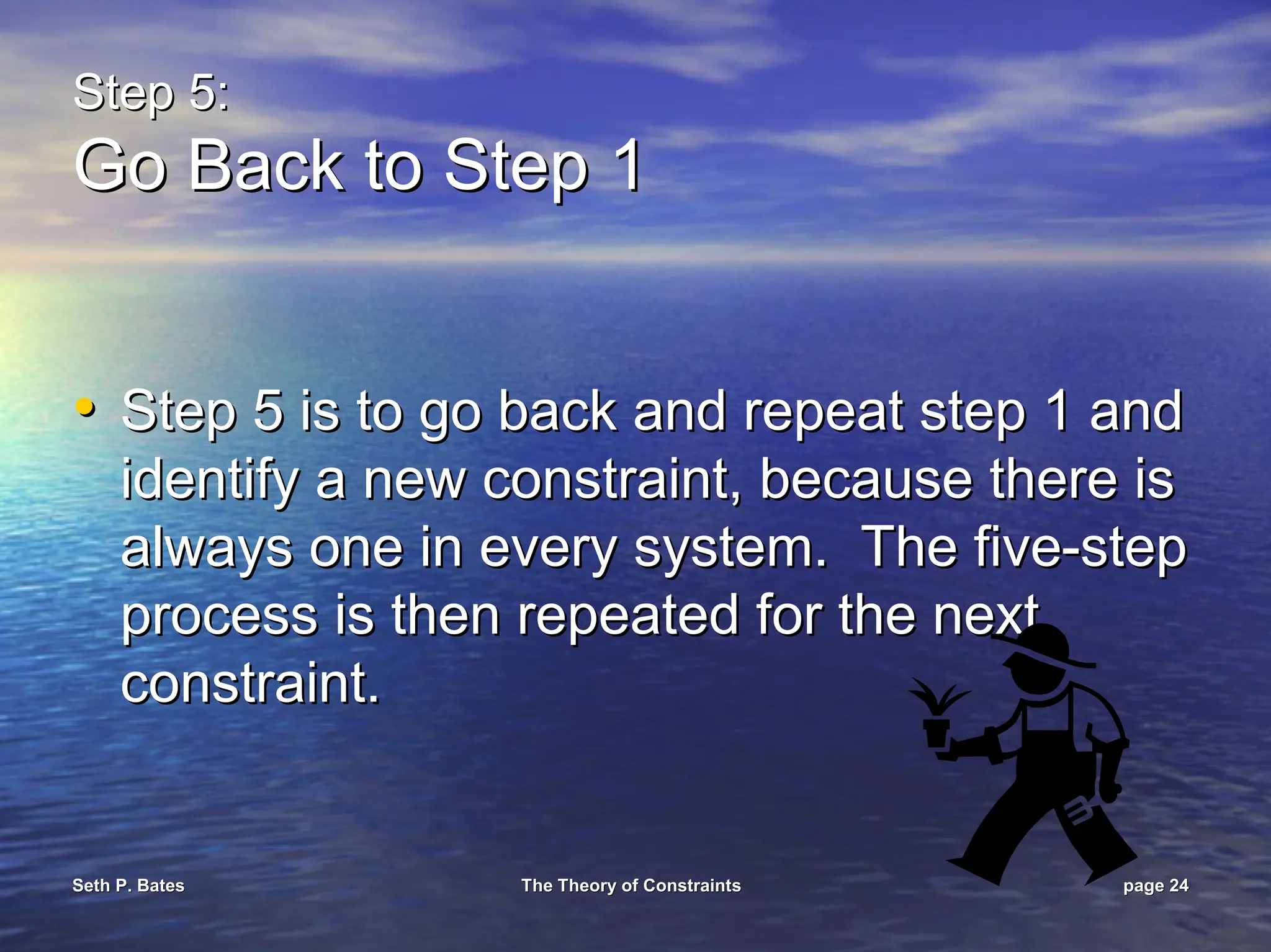 Seth P. Bates
Seth P. Bates The Theory of Constraints
The Theory of Constraints page
page 24
24
Step 5:
Step 5:
Go Back to Step 1
Go Back to Step 1
•
• Step 5 is to go back and repeat step 1 and
Step 5 is to go back and repeat step 1 and
identify a new constraint, because there is
identify a new constraint, because there is
always one in every system. The five
always one in every system. The five-
-step
step
process is then repeated for the next
process is then repeated for the next
constraint.
constraint.
 