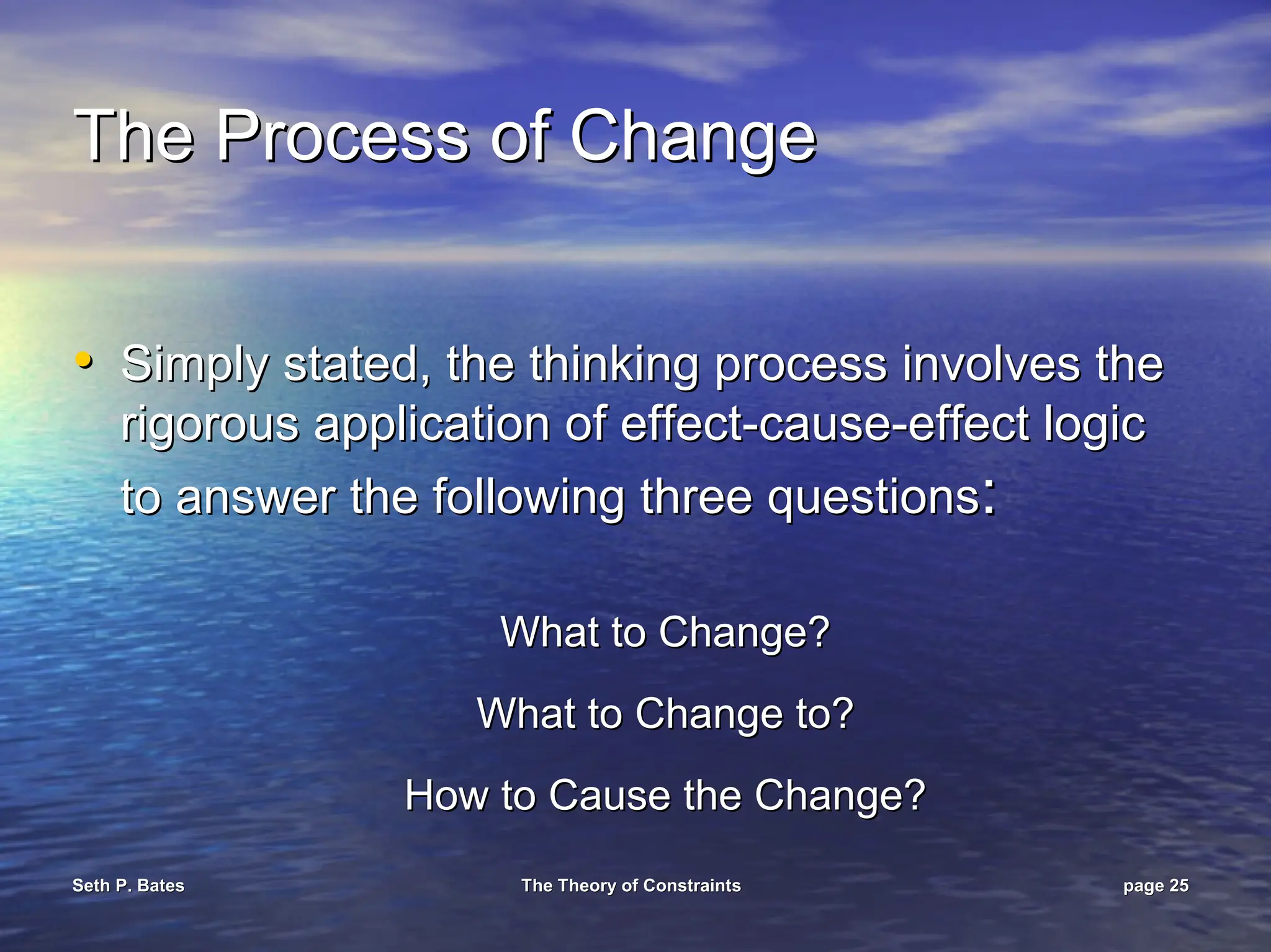 Seth P. Bates
Seth P. Bates The Theory of Constraints
The Theory of Constraints page
page 25
25
The Process of Change
The Process of Change
•
• Simply stated, the thinking process involves the
Simply stated, the thinking process involves the
rigorous application of effect
rigorous application of effect-
-cause
cause-
-effect logic
effect logic
to answer the following three questions
to answer the following three questions:
:
What to Change?
What to Change?
What to Change to?
What to Change to?
How to Cause the Change?
How to Cause the Change?
 