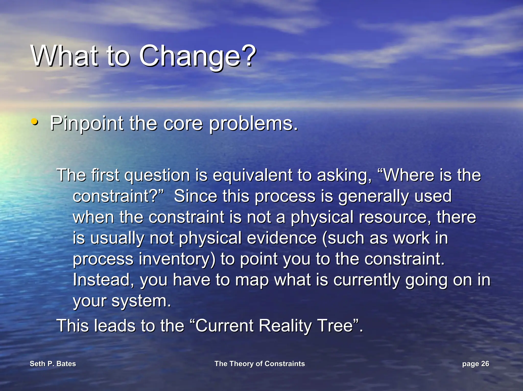 Seth P. Bates
Seth P. Bates The Theory of Constraints
The Theory of Constraints page
page 26
26
What to Change?
What to Change?
•
• Pinpoint the core problems.
Pinpoint the core problems.
The first question is equivalent to asking, “Where is the
The first question is equivalent to asking, “Where is the
constraint?” Since this process is generally used
constraint?” Since this process is generally used
when the constraint is not a physical resource, there
when the constraint is not a physical resource, there
is usually not physical evidence (such as work in
is usually not physical evidence (such as work in
process inventory) to point you to the constraint.
process inventory) to point you to the constraint.
Instead, you have to map what is currently going on in
Instead, you have to map what is currently going on in
your system.
your system.
This leads to the “Current Reality Tree”.
This leads to the “Current Reality Tree”.
 