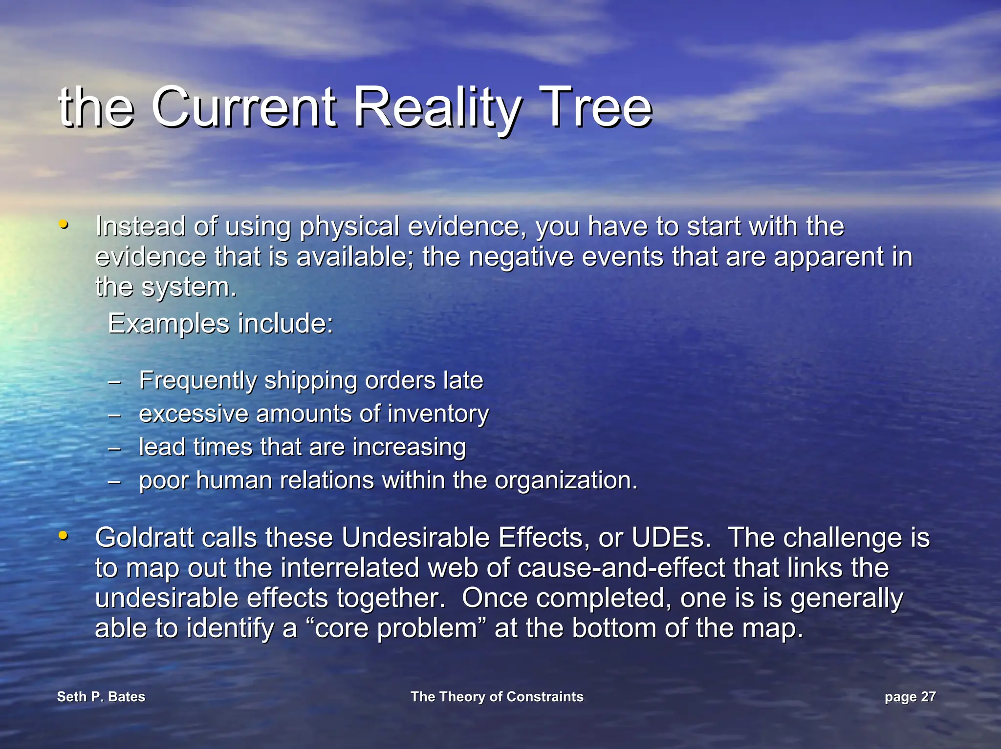 Seth P. Bates
Seth P. Bates The Theory of Constraints
The Theory of Constraints page
page 27
27
the Current Reality Tree
the Current Reality Tree
•
• Instead of using physical evidence, you have to start with the
Instead of using physical evidence, you have to start with the
evidence that is available; the negative events that are apparen
evidence that is available; the negative events that are apparent in
t in
the system.
the system.
Examples include:
Examples include:
–
– Frequently shipping orders late
Frequently shipping orders late
–
– excessive amounts of inventory
excessive amounts of inventory
–
– lead times that are increasing
lead times that are increasing
–
– poor human relations within the organization.
poor human relations within the organization.
•
• Goldratt calls these Undesirable Effects, or
Goldratt calls these Undesirable Effects, or UDEs
UDEs. The challenge is
. The challenge is
to map out the interrelated web of cause
to map out the interrelated web of cause-
-and
and-
-effect that links the
effect that links the
undesirable effects together. Once completed, one is is general
undesirable effects together. Once completed, one is is generally
ly
able to identify a “core problem” at the bottom of the map.
able to identify a “core problem” at the bottom of the map.
 