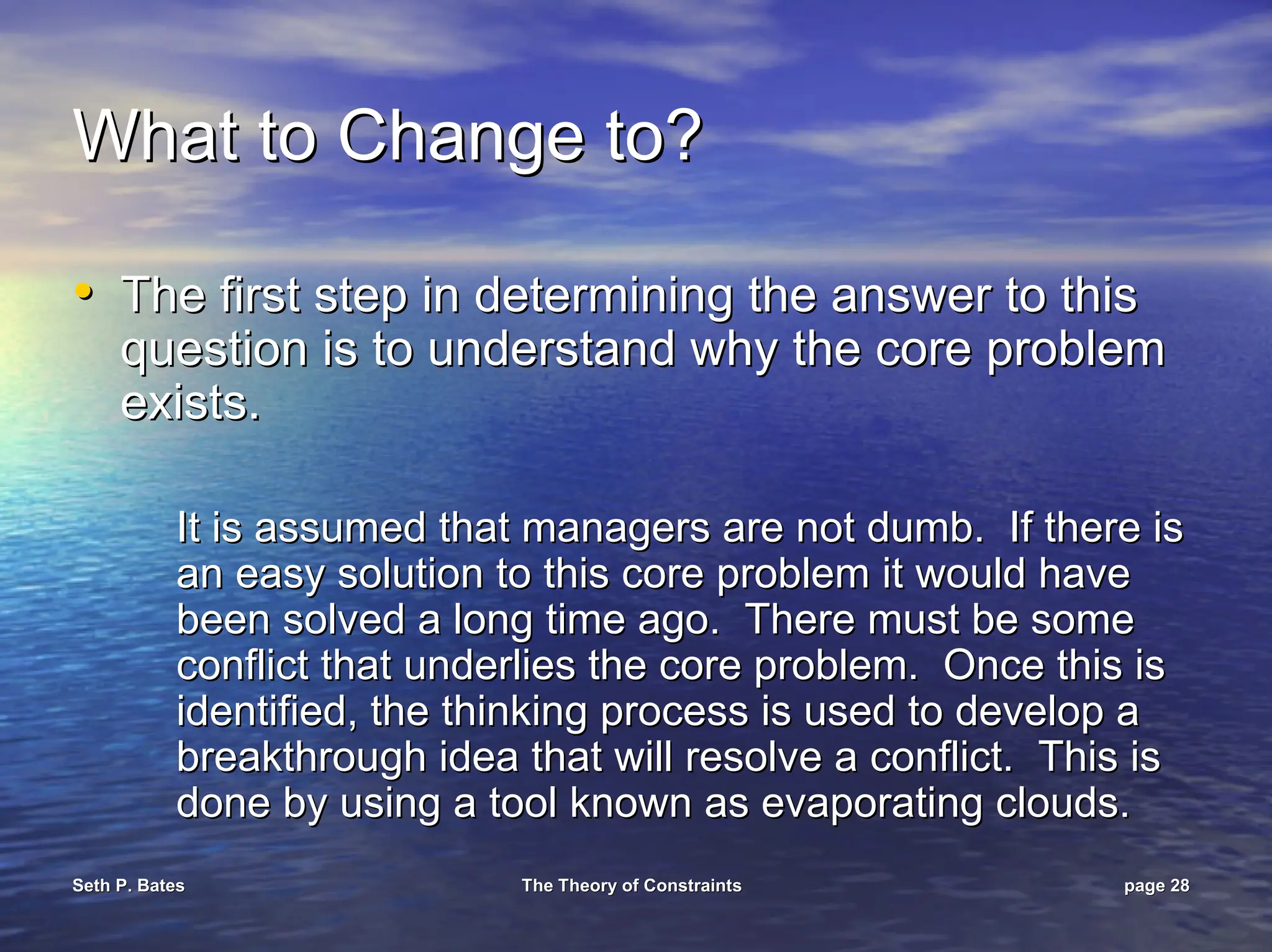 Seth P. Bates
Seth P. Bates The Theory of Constraints
The Theory of Constraints page
page 28
28
What to Change to?
What to Change to?
•
• The first step in determining the answer to this
The first step in determining the answer to this
question is to understand why the core problem
question is to understand why the core problem
exists.
exists.
It is assumed that managers are not dumb. If there is
It is assumed that managers are not dumb. If there is
an easy solution to this core problem it would have
an easy solution to this core problem it would have
been solved a long time ago. There must be some
been solved a long time ago. There must be some
conflict that underlies the core problem. Once this is
conflict that underlies the core problem. Once this is
identified, the thinking process is used to develop a
identified, the thinking process is used to develop a
breakthrough idea that will resolve a conflict. This is
breakthrough idea that will resolve a conflict. This is
done by using a tool known as evaporating clouds.
done by using a tool known as evaporating clouds.
 