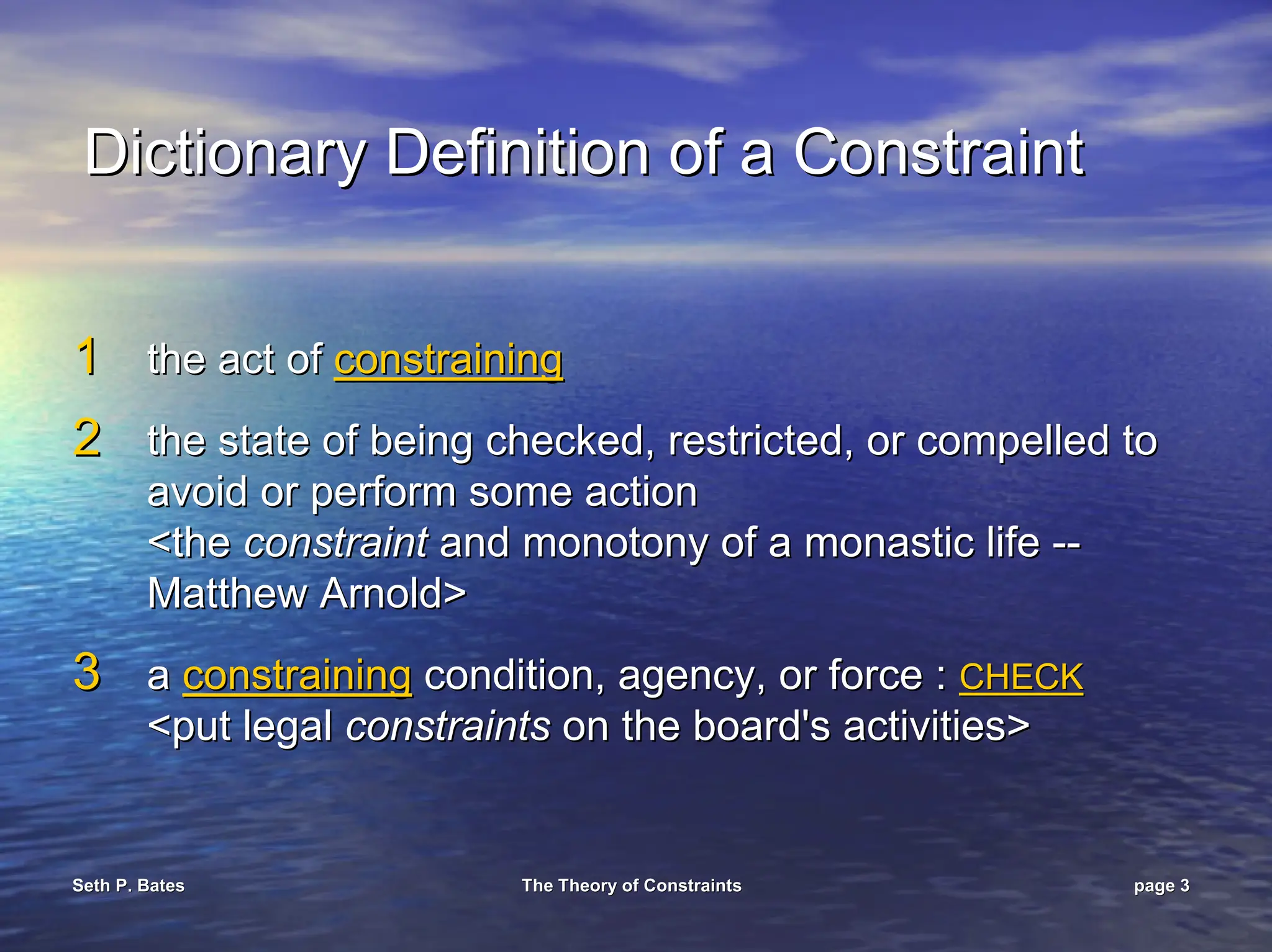 Seth P. Bates
Seth P. Bates The Theory of Constraints
The Theory of Constraints page
page 3
3
Dictionary Definition of a Constraint
Dictionary Definition of a Constraint
1
1 the act of
the act of constraining
constraining
2
2 the state of being checked, restricted, or compelled to
the state of being checked, restricted, or compelled to
avoid or perform some action
avoid or perform some action
<the
<the constraint
constraint and monotony of a monastic life
and monotony of a monastic life --
--
Matthew Arnold>
Matthew Arnold>
3
3 a
a constraining
constraining condition, agency, or force :
condition, agency, or force : CHECK
CHECK
<put legal
<put legal constraints
constraints on the board's activities>
on the board's activities>
 
