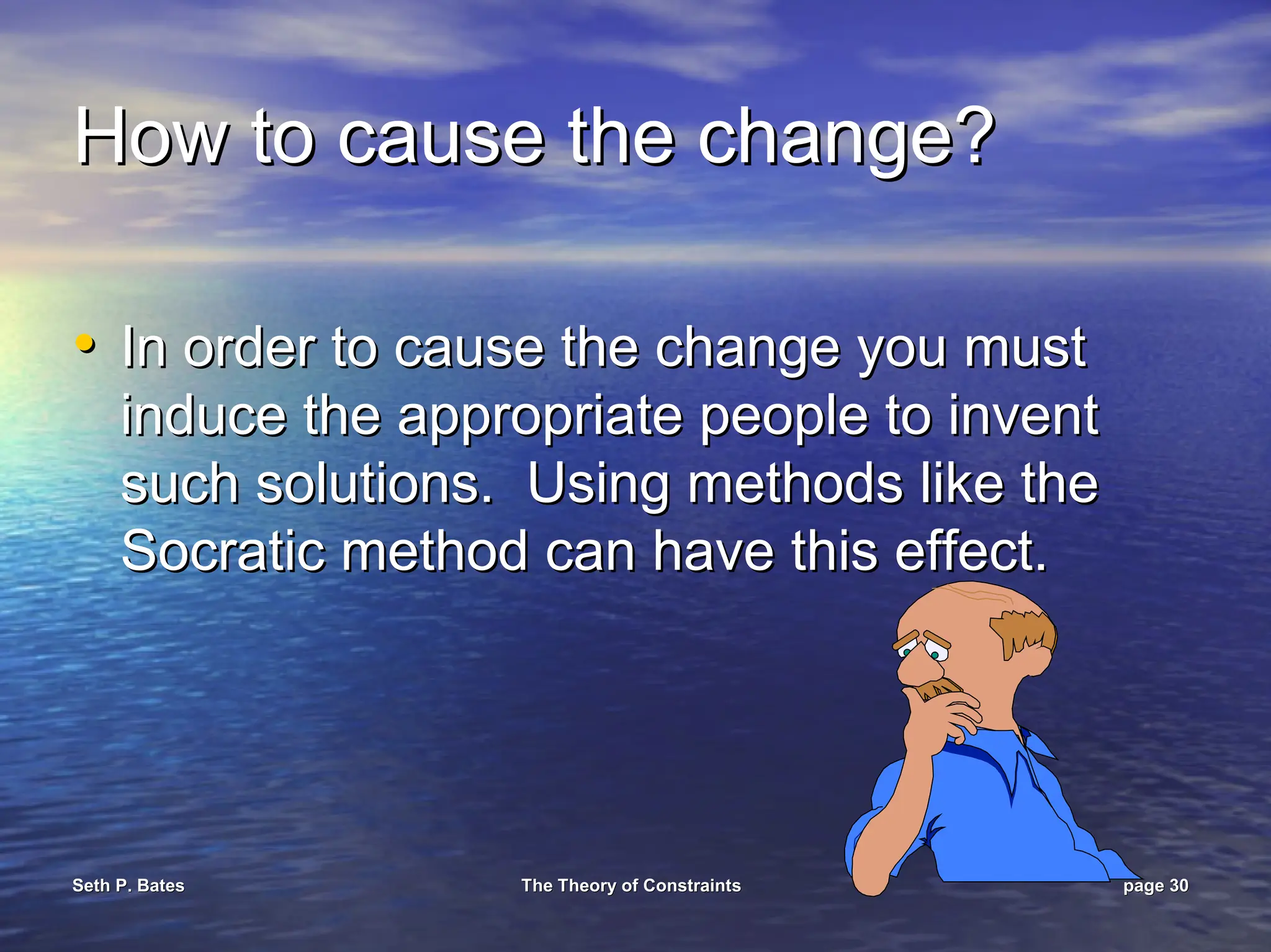 Seth P. Bates
Seth P. Bates The Theory of Constraints
The Theory of Constraints page
page 30
30
How to cause the change?
How to cause the change?
•
• In order to cause the change you must
In order to cause the change you must
induce the appropriate people to invent
induce the appropriate people to invent
such solutions. Using methods like the
such solutions. Using methods like the
Socratic method can have this effect.
Socratic method can have this effect.
 