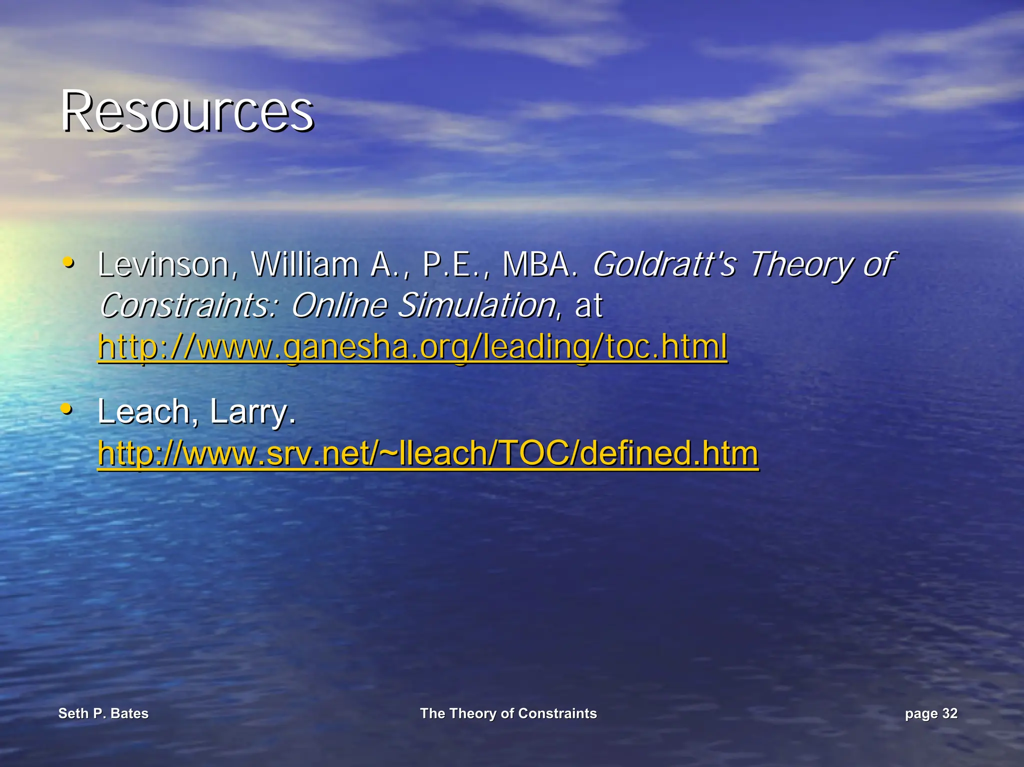 Seth P. Bates
Seth P. Bates The Theory of Constraints
The Theory of Constraints page
page 32
32
Resources
Resources
•
• Levinson, William A., P.E., MBA.
Levinson, William A., P.E., MBA. Goldratt's
Goldratt's Theory of
Theory of
Constraints: Online Simulation
Constraints: Online Simulation, at
, at
http://www.ganesha.org/leading/toc.html
http://www.ganesha.org/leading/toc.html
•
• Leach, Larry.
Leach, Larry.
http://www.
http://www.srv
srv.net/~
.net/~lleach
lleach/TOC/defined.
/TOC/defined.htm
htm
 