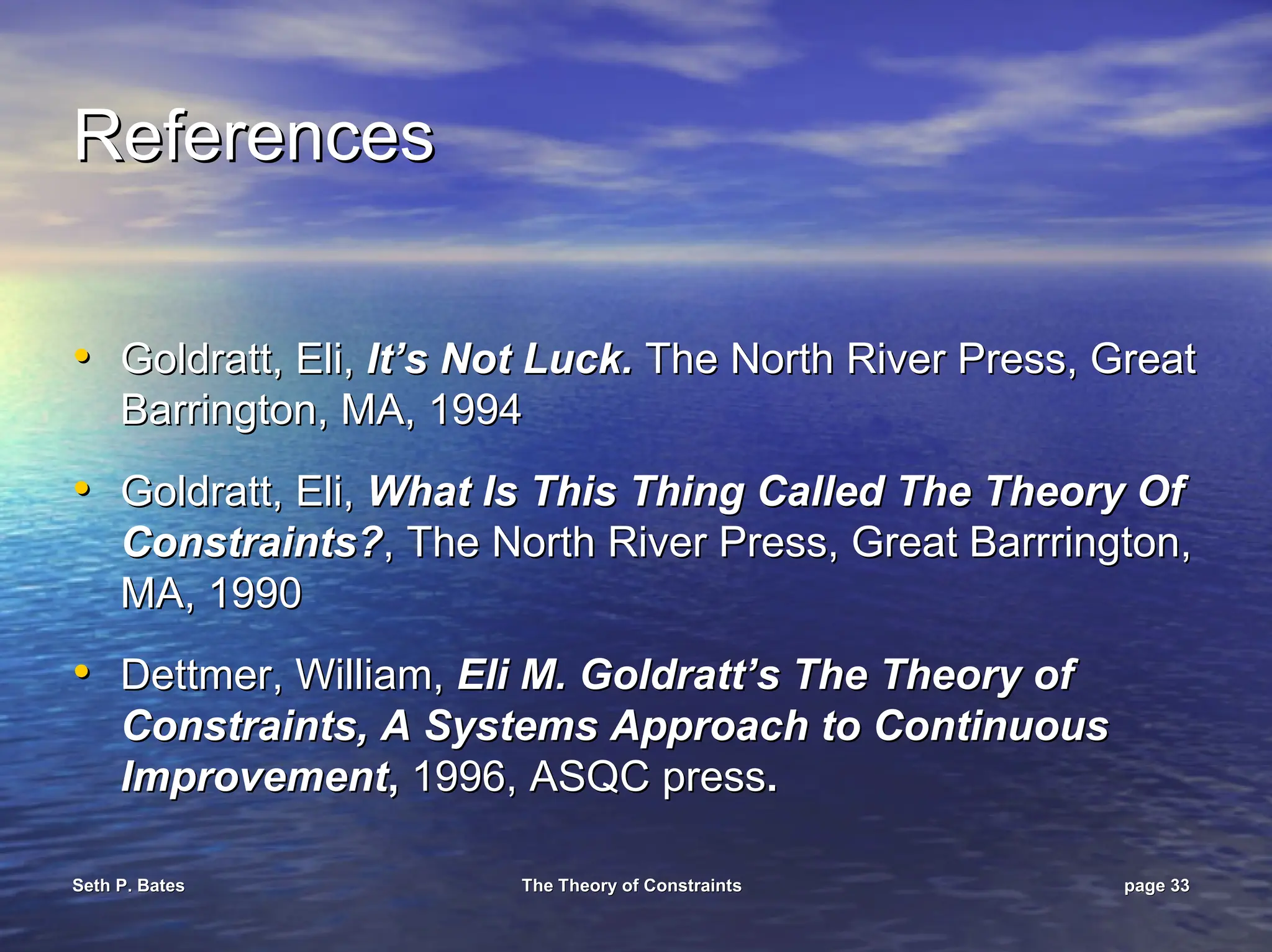 Seth P. Bates
Seth P. Bates The Theory of Constraints
The Theory of Constraints page
page 33
33
References
References
•
• Goldratt, Eli,
Goldratt, Eli, It’s Not Luck.
It’s Not Luck. The North
The North River Press, Great
River Press, Great
Barrington, MA, 1994
Barrington, MA, 1994
•
• Goldratt, Eli,
Goldratt, Eli, What Is This Thing Called The Theory Of
What Is This Thing Called The Theory Of
Constraints?
Constraints?, The North River Press, Great
, The North River Press, Great Barrrington
Barrrington,
,
MA, 1990
MA, 1990
•
• Dettmer
Dettmer, William,
, William, Eli M.
Eli M. Goldratt’s
Goldratt’s The Theory of
The Theory of
Constraints, A Systems Approach to Continuous
Constraints, A Systems Approach to Continuous
Improvement
Improvement,
, 1996, ASQC press
1996, ASQC press.
.
 