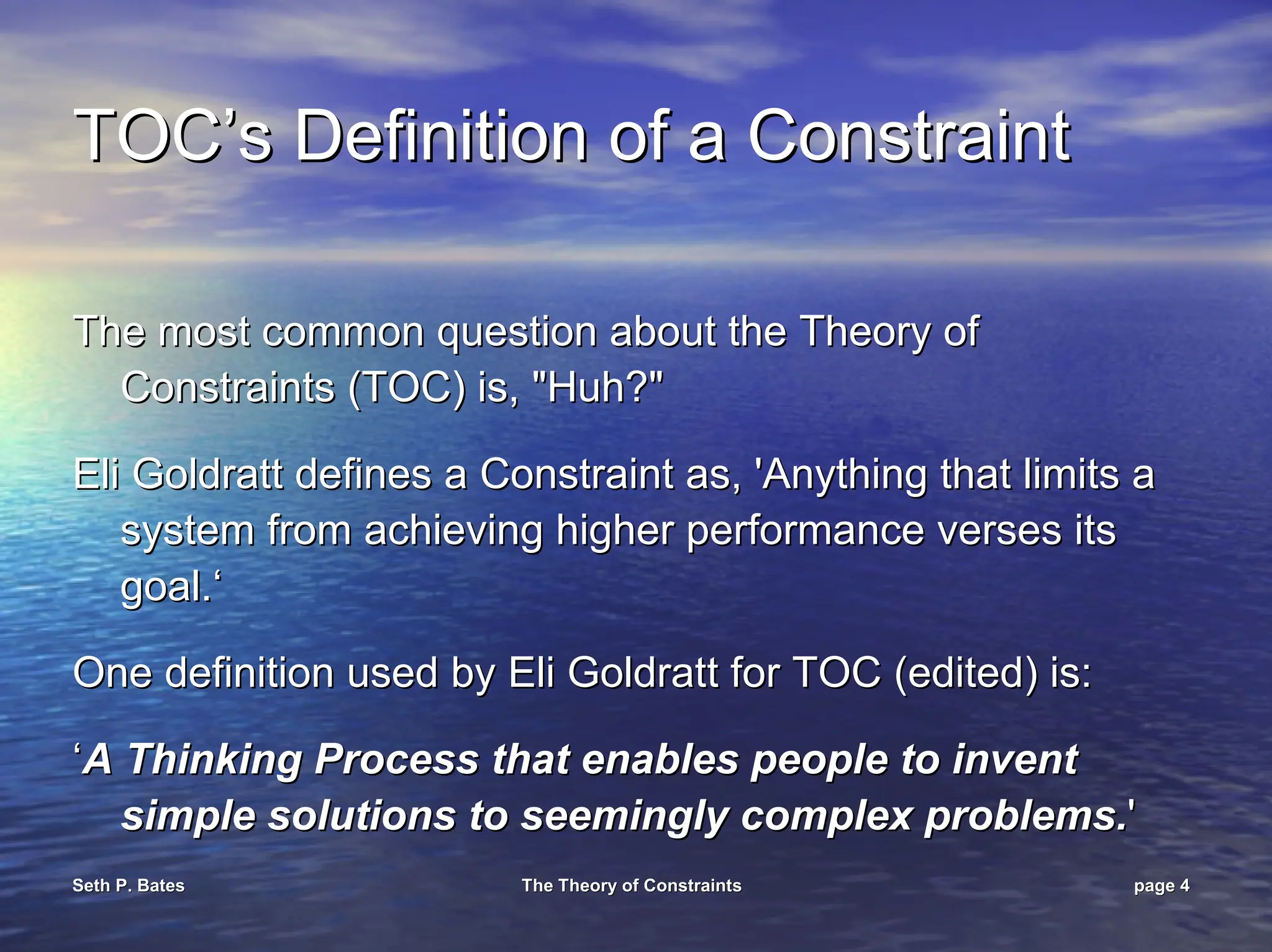 Seth P. Bates
Seth P. Bates The Theory of Constraints
The Theory of Constraints page
page 4
4
TOC’s
TOC’s Definition of a Constraint
Definition of a Constraint
The most common question about the Theory of
The most common question about the Theory of
Constraints (TOC) is, "Huh?"
Constraints (TOC) is, "Huh?"
Eli Goldratt defines a Constraint as, 'Anything that limits a
Eli Goldratt defines a Constraint as, 'Anything that limits a
system from achieving higher performance verses its
system from achieving higher performance verses its
goal.
goal.‘
‘
One definition used by Eli Goldratt for TOC (edited) is:
One definition used by Eli Goldratt for TOC (edited) is:
‘
‘A Thinking Process that enables people to invent
A Thinking Process that enables people to invent
simple solutions to seemingly complex problems.
simple solutions to seemingly complex problems.'
'
 