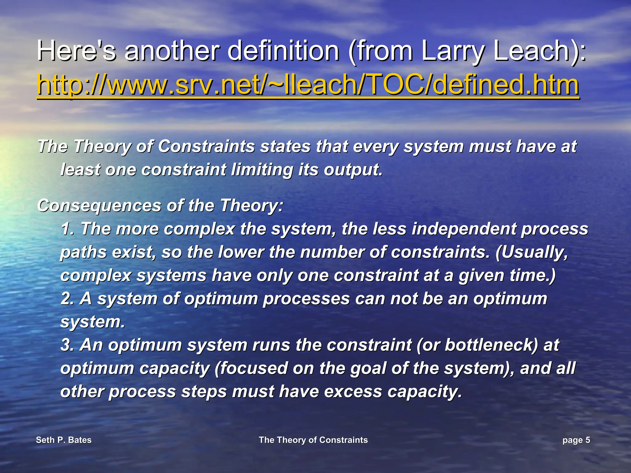 Seth P. Bates
Seth P. Bates The Theory of Constraints
The Theory of Constraints page
page 5
5
Here's another definition (from Larry Leach):
Here's another definition (from Larry Leach):
http://www.
http://www.srv
srv.net/~
.net/~lleach
lleach/TOC/defined.
/TOC/defined.htm
htm
The Theory of Constraints states that every system must have at
The Theory of Constraints states that every system must have at
least one constraint limiting its output.
least one constraint limiting its output.
Consequences of the Theory:
Consequences of the Theory:
1. The more complex the system, the less independent process
1. The more complex the system, the less independent process
paths exist, so the lower the number of constraints. (Usually,
paths exist, so the lower the number of constraints. (Usually,
complex systems have only one constraint at a given time.)
complex systems have only one constraint at a given time.)
2. A system of optimum processes can not be an optimum
2. A system of optimum processes can not be an optimum
system.
system.
3. An optimum system runs the constraint (or bottleneck) at
3. An optimum system runs the constraint (or bottleneck) at
optimum capacity (focused on the goal of the system), and all
optimum capacity (focused on the goal of the system), and all
other process steps must have excess capacity.
other process steps must have excess capacity.
 