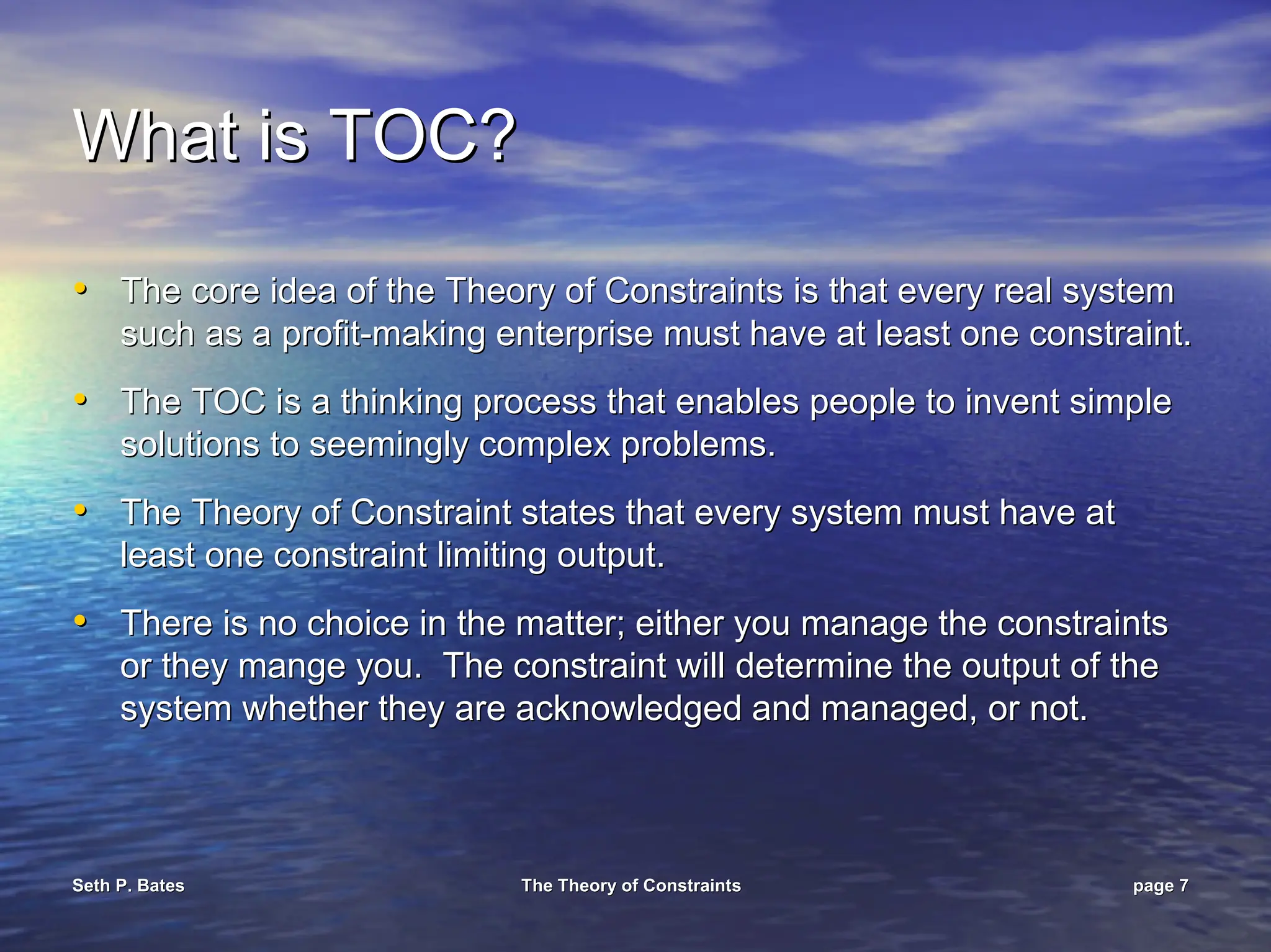 Seth P. Bates
Seth P. Bates The Theory of Constraints
The Theory of Constraints page
page 7
7
What is TOC?
What is TOC?
•
• The core idea of the Theory of Constraints is that every real sy
The core idea of the Theory of Constraints is that every real system
stem
such as a profit
such as a profit-
-making enterprise must have at least one constraint.
making enterprise must have at least one constraint.
•
• The TOC is a thinking process that enables people to invent simp
The TOC is a thinking process that enables people to invent simple
le
solutions to seemingly complex problems.
solutions to seemingly complex problems.
•
• The Theory of Constraint states that every system must have at
The Theory of Constraint states that every system must have at
least one constraint limiting output.
least one constraint limiting output.
•
• There is no choice in the matter; either you manage the constrai
There is no choice in the matter; either you manage the constraints
nts
or they mange you. The constraint will determine the output of
or they mange you. The constraint will determine the output of the
the
system whether they are acknowledged and managed, or not.
system whether they are acknowledged and managed, or not.
 