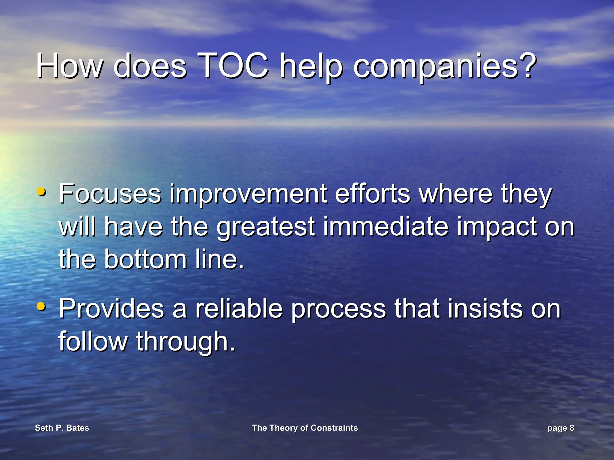 Seth P. Bates
Seth P. Bates The Theory of Constraints
The Theory of Constraints page
page 8
8
How does TOC help companies?
How does TOC help companies?
•
• Focuses improvement efforts where they
Focuses improvement efforts where they
will have the greatest immediate impact on
will have the greatest immediate impact on
the bottom line.
the bottom line.
•
• Provides a reliable process that insists on
Provides a reliable process that insists on
follow through.
follow through.
 