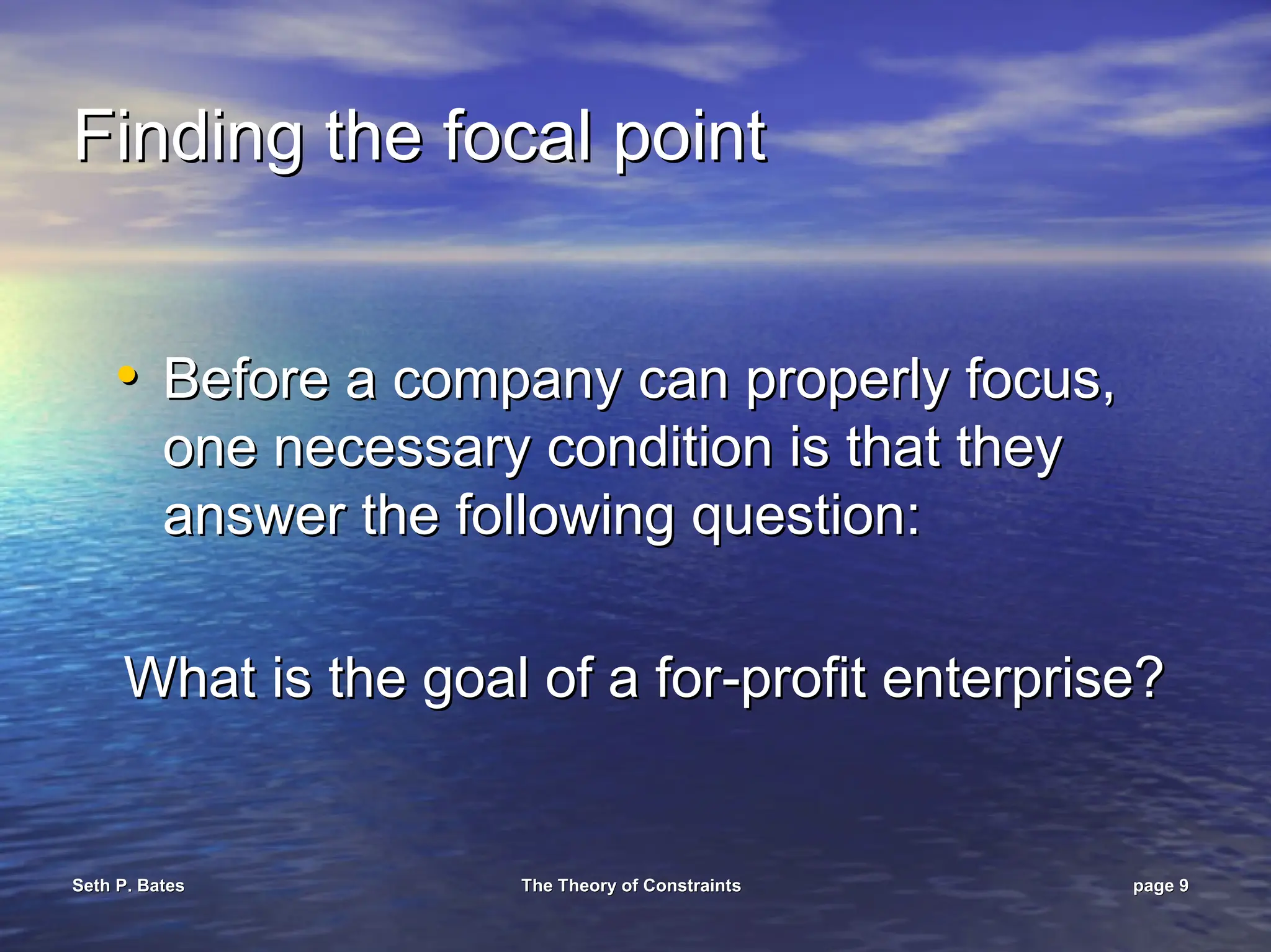 Seth P. Bates
Seth P. Bates The Theory of Constraints
The Theory of Constraints page
page 9
9
Finding the focal point
Finding the focal point
•
• Before a company can properly focus,
Before a company can properly focus,
one necessary condition is that they
one necessary condition is that they
answer the following question:
answer the following question:
What is the goal of a for
What is the goal of a for-
-profit enterprise?
profit enterprise?
 