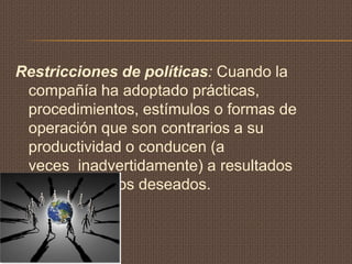 Restricciones de políticas: Cuando la
 compañía ha adoptado prácticas,
 procedimientos, estímulos o formas de
 operación que son contrarios a su
 productividad o conducen (a
 veces inadvertidamente) a resultados
 contrarios a los deseados.
 