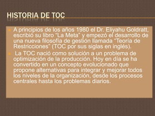HISTORIA DE TOC
   A principios de los años 1980 el Dr. Eliyahu Goldratt,
    escribió su libro “La Meta” y empezó el desarrollo de
    una nueva filosofía de gestión llamada “Teoría de
    Restricciones” (TOC por sus siglas en inglés).
    La TOC nació como solución a un problema de
    optimización de la producción. Hoy en día se ha
    convertido en un concepto evolucionado que
    propone alternativas para integrar y mejorar todos
    los niveles de la organización, desde los procesos
    centrales hasta los problemas diarios.
 