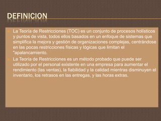 DEFINICION
   La Teoría de Restricciones (TOC) es un conjunto de procesos holísticos
    y puntos de vista, todos ellos basados ​en un enfoque de sistemas que
    simplifica la mejora y gestión de organizaciones complejas, centrándose
    en las pocas restricciones físicas y lógicas que limitan el
    "apalancamiento.
   La Teoría de Restricciones es un método probado que puede ser
    utilizado por el personal existente en una empresa para aumentar el
    rendimiento (las ventas), la fiabilidad y la calidad mientras disminuyen el
    inventario, los retrasos en las entregas, y las horas extras.
 