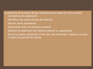 La esencia de la teoría de las restricciones se basa en cinco puntos
   correlativos de aplicación:
 Identificar las restricciones del sistema.

 Decidir cómo explotarlas.

 Subordinar todo a la decisión anterior.

 Superar la restricción del sistema (elevar su capacidad).

 Si en los pasos anteriores se ha roto una restricción, regresar al paso
   (1) pero no permitir la inercia.
 