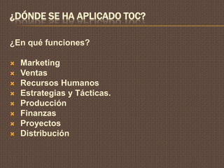¿DÓNDE SE HA APLICADO TOC?

¿En qué funciones?

   Marketing
   Ventas
   Recursos Humanos
   Estrategias y Tácticas.
   Producción
   Finanzas
   Proyectos
   Distribución
 