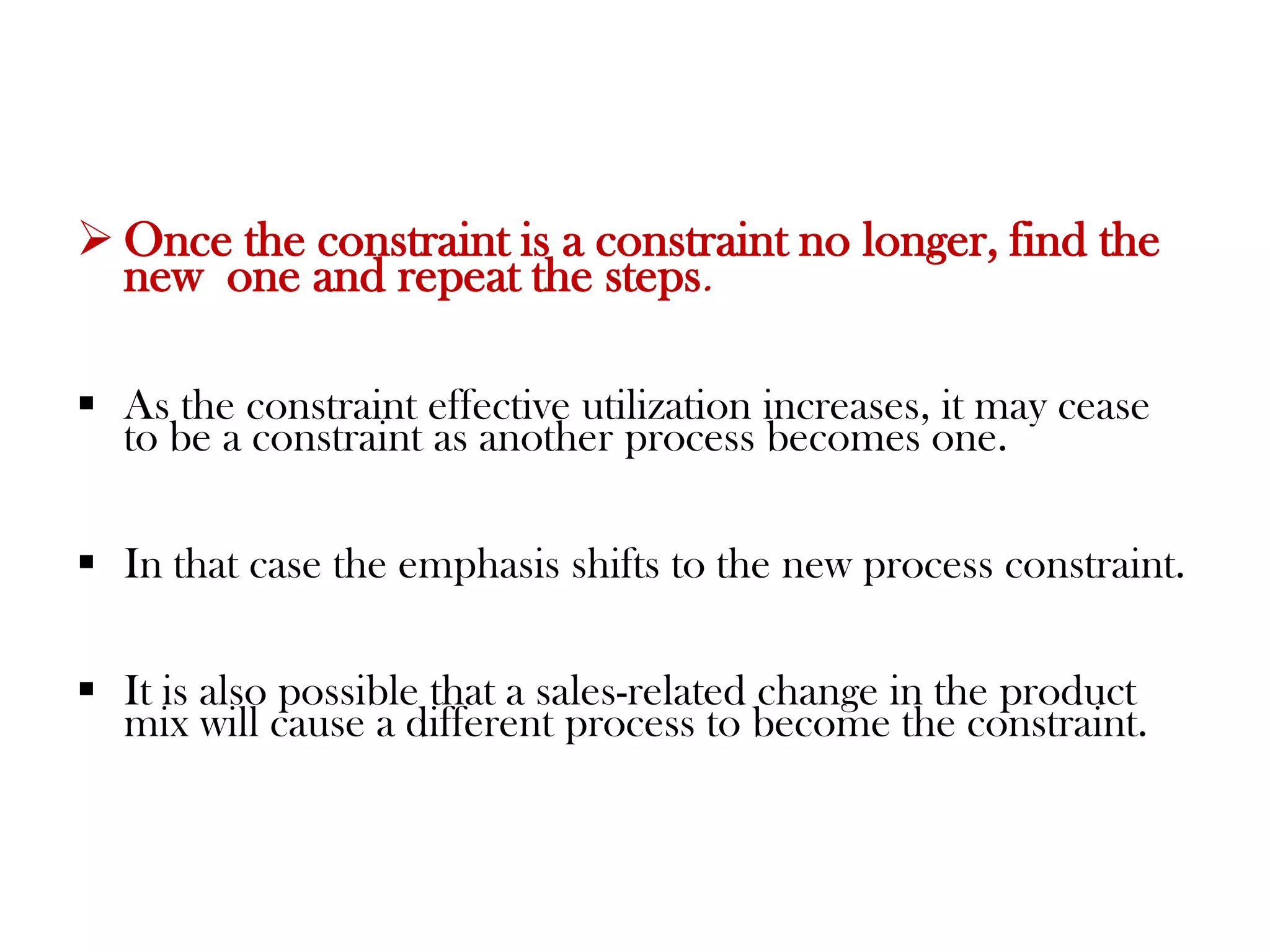 If aprocess is a constraint, the operation should consider rotating lunch periodsso that the constraint is never allowed to be idle. Subordinate everything to the constraint.Effective utilization of theconstraint is the most important issue. Everything else is secondary.Elevate the constraint.Essentially this means to find ways to increasethe available hours of the constraint, including adding more of it.