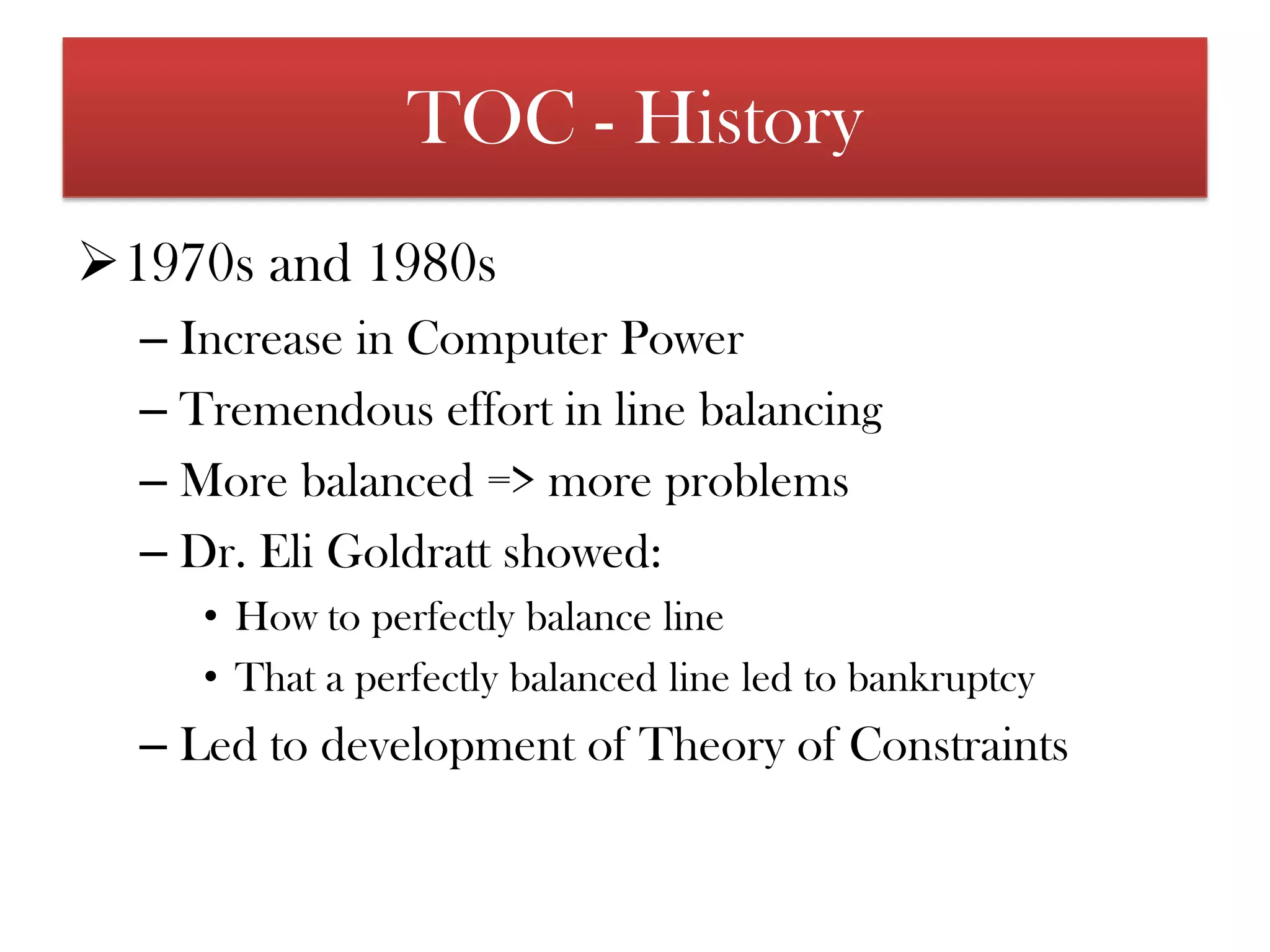 TOC - History1970s and 1980sIncrease in Computer PowerTremendous effort in line balancingMore balanced => more problemsDr. Eli Goldrattshowed:How to perfectly balance lineThat a perfectly balanced line led to bankruptcyLed to development of Theory of Constraints